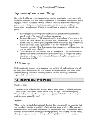 E-Learning Concepts and Techniques


Importance of Instructional Design
One point should always be considered when planning an authoring project, especially
with Flash and other tools with interaction potential. Assuming that an interactive, highly
engaging tool will also create effective content is a mistake. The instructional design
process ensures that your content is conceived, created, and implemented in an
instructionally sound manner. Without it, you will have an attractive yet ineffective
product.

   •   Know the project's scope, purpose and audience. Take time to understand the
       overall needs of the project, beyond your perspective.
   •   Browsers: Designing HTML is complicated by an abundance of browsers. In the
       wake of Microsoft Explorer's poor design, many other browsers have gobbled up
       market share and created great complexity in the various ways they interpret code.
   •   Bandwidth issues: Many organizations do not have bandwidth to spare.
       Something must give. How do you create sites with economy and foresight so that
       you can avoid the speed pinch?
   •   Accessibility: How does your site look to a blind person? How would this reflect
       upon your client? Is your site section 508 compatible? Are you possibly putting
       your client in danger of a lawsuit due to little or no thought to navigation and
       layout for the disabled?

7.2 Summary
Understanding the learning curve, assessing your ability level, and employing principles
of instructional design ensure that your products are worthwhile for your users. When
authored properly, interactive e-learning modules can be a rewarding, memorable
experience for your users.

7.3 - Hearing Your Web Pages
Charles L. Chen

You can recite the 508 guidelines by heart. You've added alt tags to all of your images.
You've added a skip to main content link on every last page. You've run everything
through Bobby, twice. So that means you have a perfect website that can't possibly be
made any more accessible, right?

WRONG!

While you have certainly been doing all the right things, there is still one more step that
you can take to bring the accessibility of your site to a whole new level. That step is to
put yourself into the shoes (or perhaps ears) of someone who uses a screen reader. There
is simply no substitute for hearing your Web pages being read aloud by a screen reader;
closing your eyes and just concentrating on listening to how it sounds can give you


Chapter 7 – Development                                                                    98
 