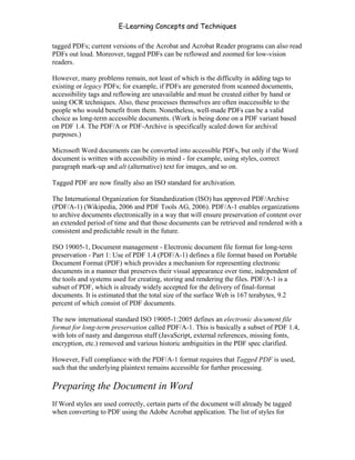 E-Learning Concepts and Techniques

tagged PDFs; current versions of the Acrobat and Acrobat Reader programs can also read
PDFs out loud. Moreover, tagged PDFs can be reflowed and zoomed for low-vision
readers.

However, many problems remain, not least of which is the difficulty in adding tags to
existing or legacy PDFs; for example, if PDFs are generated from scanned documents,
accessibility tags and reflowing are unavailable and must be created either by hand or
using OCR techniques. Also, these processes themselves are often inaccessible to the
people who would benefit from them. Nonetheless, well-made PDFs can be a valid
choice as long-term accessible documents. (Work is being done on a PDF variant based
on PDF 1.4. The PDF/A or PDF-Archive is specifically scaled down for archival
purposes.)

Microsoft Word documents can be converted into accessible PDFs, but only if the Word
document is written with accessibility in mind - for example, using styles, correct
paragraph mark-up and alt (alternative) text for images, and so on.

Tagged PDF are now finally also an ISO standard for archivation.

The International Organization for Standardization (ISO) has approved PDF/Archive
(PDF/A-1) (Wikipedia, 2006 and PDF Tools AG, 2006). PDF/A-1 enables organizations
to archive documents electronically in a way that will ensure preservation of content over
an extended period of time and that those documents can be retrieved and rendered with a
consistent and predictable result in the future.

ISO 19005-1, Document management - Electronic document file format for long-term
preservation - Part 1: Use of PDF 1.4 (PDF/A-1) defines a file format based on Portable
Document Format (PDF) which provides a mechanism for representing electronic
documents in a manner that preserves their visual appearance over time, independent of
the tools and systems used for creating, storing and rendering the files. PDF/A-1 is a
subset of PDF, which is already widely accepted for the delivery of final-format
documents. It is estimated that the total size of the surface Web is 167 terabytes, 9.2
percent of which consist of PDF documents.

The new international standard ISO 19005-1:2005 defines an electronic document file
format for long-term preservation called PDF/A-1. This is basically a subset of PDF 1.4,
with lots of nasty and dangerous stuff (JavaScript, external references, missing fonts,
encryption, etc.) removed and various historic ambiguities in the PDF spec clarified.

However, Full compliance with the PDF/A-1 format requires that Tagged PDF is used,
such that the underlying plaintext remains accessible for further processing.

Preparing the Document in Word
If Word styles are used correctly, certain parts of the document will already be tagged
when converting to PDF using the Adobe Acrobat application. The list of styles for


Chapter 7 – Development                                                                   101
 