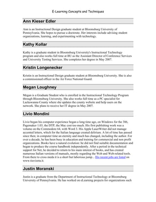 E-Learning Concepts and Techniques


Ann Kieser Edler
Ann is an Instructional Design graduate student at Bloomsburg University of
Pennsylvania. She hopes to pursue a doctorate. Her interests include advising student
organizations, learning, and experimenting with technology.

Kathy Kollar
Kathy is a graduate student in Bloomsburg University's Instructional Technology
program and also works full time at BU as the Assistant Director of Conference Services
and University Testing Services. She completes her degree in May 2007.

Kristin Longenecker
Kristin is an Instructional Design graduate student at Bloomsburg University. She is also
a commissioned officer in the Air Force National Guard.

Megan Loughney
Megan is a Graduate Student who is enrolled in the Instructional Technology Program
through Bloomsburg University. She also works full time as a PC specialist for
Lackawanna County where she updates the county website and help users on the
network. She plans to receive her IT degree in May 2007.

Livio Mondini
Livio began his computer experience began a long time ago, on Windows for the 386,
Pagemaker 1.03, the DTP, the Mac cost too much. His first publishing work was a
volume on the Commodore 64, with Word 3. His Apple LaserWriter did not manage
accented letters, which for the Italian language created delirium. A lot of time has passed
since then; in computer time an eternity and much has changed, including the author. For
over a decade, he has been busy in education and training for commercial and non profit
organizations. Books have a natural evolution: he did not find suitable documentation and
began to produce the course handbook independently. After a period in the technical
support for Net, he decided to return to his main interest of books, and has created
numerous Italian versions of manuals, mostly regarding the Web and Web-related tools.
From there to cross meda it is a short but laborious jump... His recent jobs are listed on
www.tiuvizeta.it.

Justin Moranski
Justin is a graduate from the Department of Instructional Technology at Bloomsburg
University of Pennsylvania. He has worked on eLearning projects for organizations such


Authors                                                                                 viii
 