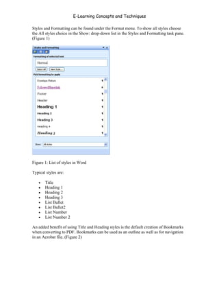 E-Learning Concepts and Techniques

Styles and Formatting can be found under the Format menu. To show all styles choose
the All styles choice in the Show: drop-down list in the Styles and Formatting task pane.
(Figure 1)




Figure 1: List of styles in Word

Typical styles are:

   •   Title
   •   Heading 1
   •   Heading 2
   •   Heading 3
   •   List Bullet
   •   List Bullet2
   •   List Number
   •   List Number 2

An added benefit of using Title and Heading styles is the default creation of Bookmarks
when converting to PDF. Bookmarks can be used as an outline as well as for navigation
in an Acrobat file. (Figure 2)




Chapter 7 – Development                                                                102
 