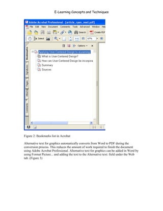 E-Learning Concepts and Techniques




Figure 2: Bookmarks list in Acrobat

Alternative text for graphics automatically converts from Word to PDF during the
conversion process. This reduces the amount of work required to finish the document
using Adobe Acrobat Professional. Alternative text for graphics can be added in Word by
using Format Picture... and adding the text to the Alternative text: field under the Web
tab. (Figure 3)




Chapter 7 – Development                                                             103
 