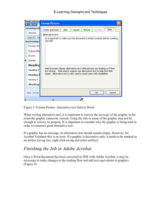 E-Learning Concepts and Techniques




Figure 3: Format Picture: Alternative text field in Word

When writing alternative text, it is important to convey the message of the graphic in the
event the graphic cannot be viewed. Using the title or name of the graphic may not be
enough to convey its purpose. It is important to consider why the graphic is being used in
order to construct good alternative text.

If a graphic has no message, its alternative text should remain empty. However, for
Acrobat Validator this is an error. If a graphic is decorative only, it needs to be marked as
an artifact (in tag tree, right click on tag and select artifact).

Finishing the Job in Adobe Acrobat
Once a Word document has been converted to PDF with Adobe Acrobat, it may be
necessary to make changes to the reading flow and add text equivalents to graphics.
(Figure 4)




Chapter 7 – Development                                                                  104
 