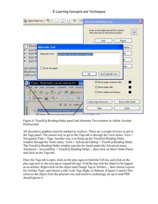 E-Learning Concepts and Techniques




Figure 4: TouchUp Reading Order panel and Alternate Text window in Adobe Acrobat
Professional

All decorative graphics must be marked as artifacts. There are a couple of ways to get to
the Tags panel. The easiest way to get to the Tags tab is through the View menu: View >
Navigation Tabs > Tags. Another way is to bring up the TouchUp Reading Order
window through the Tools menu: Tools > Advanced Editing > TouchUp Reading Order.
The TouchUp Reading Order window can also be found under the Advanced menu:
Advanced > Accessibility > TouchUp Reading Order..., then click on Show Order Panel
and click on the Tags tab.

Once the Tags tab is open, click on the plus signs or hold the Ctrl key and click on the
plus sign next to the root tag to expand all tags. Find the tag with the object to be tagged
as an artifact. Right-click on the object and Change Tag to Artifact..., then choose Layout
for Artifact Type: and choose a side: Left, Top, Right, or Bottom. (Figures 5 and 6) This
removes the object from the structure tree and assistive technology set up to read PDF
should ignore it.



Chapter 7 – Development                                                                 105
 