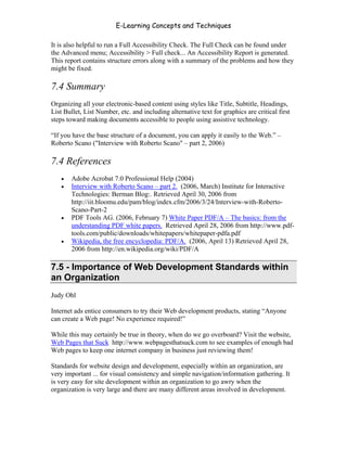 E-Learning Concepts and Techniques

It is also helpful to run a Full Accessibility Check. The Full Check can be found under
the Advanced menu; Accessibility > Full check... An Accessibility Report is generated.
This report contains structure errors along with a summary of the problems and how they
might be fixed.

7.4 Summary
Organizing all your electronic-based content using styles like Title, Subtitle, Headings,
List Bullet, List Number, etc. and including alternative text for graphics are critical first
steps toward making documents accessible to people using assistive technology.

“If you have the base structure of a document, you can apply it easily to the Web.” –
Roberto Scano ("Interview with Roberto Scano" – part 2, 2006)

7.4 References
   •   Adobe Acrobat 7.0 Professional Help (2004)
   •   Interview with Roberto Scano – part 2. (2006, March) Institute for Interactive
       Technologies: Berman Blog:. Retrieved April 30, 2006 from
       http://iit.bloomu.edu/pam/blog/index.cfm/2006/3/24/Interview-with-Roberto-
       Scano-Part-2
   •   PDF Tools AG. (2006, February 7) White Paper PDF/A – The basics: from the
       understanding PDF white papers. Retrieved April 28, 2006 from http://www.pdf-
       tools.com/public/downloads/whitepapers/whitepaper-pdfa.pdf
   •   Wikipedia, the free encyclopedia: PDF/A. (2006, April 13) Retrieved April 28,
       2006 from http://en.wikipedia.org/wiki/PDF/A

7.5 - Importance of Web Development Standards within
an Organization
Judy Ohl

Internet ads entice consumers to try their Web development products, stating “Anyone
can create a Web page! No experience required!”

While this may certainly be true in theory, when do we go overboard? Visit the website,
Web Pages that Suck http://www.webpagesthatsuck.com to see examples of enough bad
Web pages to keep one internet company in business just reviewing them!

Standards for website design and development, especially within an organization, are
very important ... for visual consistency and simple navigation/information gathering. It
is very easy for site development within an organization to go awry when the
organization is very large and there are many different areas involved in development.




Chapter 7 – Development                                                                    107
 