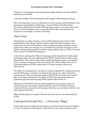 E-Learning Concepts and Techniques

People have varying degrees of development knowledge and there are many different
authoring tools available.

A relevant example is Web development on the campus of Bloomsburg University.

One of the many hats I wear in my profession is to assist faculty, staff and students in the
development and publishing of Web pages. Anyone affiliated with Bloomsburg
University is allotted space to build a Web page upon request. I come into contact with
all sorts of Web developers. Some are quite good while others have absolutely no
experience or knowledge in creating a Web page.

Tools Used
Web designers on campus employ a variety of Web authoring tools with very little
standardization. Most faculty, staff and students utilize Microsoft FrontPage. This is
largely due to the fact that FrontPage is freely available on campus computers and this
software has a fairly easy learning curve. It would not be necessary for people to learn
HTML markup in order to publish a website using FrontPage. This is a “What You See Is
What You Get” (WYSIWYG) editing tool.

A few offices, including the Office of Technology and the Department of Instructional
Technology, utilize the more sophisticated WYSIWYG editing software, Macromedia
Dreamweaver. This software offers more in-depth development features. Accordingly,
there is a steeper learning curve that comes along with it. Both of these offices have a
solid understanding of HTML markup which is of great assistance when using
Dreamweaver.

The Office of Communications, the office on campus responsible for creating most of the
main BU Web pages, to include www.bloomu.edu, does not use either of the above-
mentioned tools. They use a freeware product called HTML-kit which can be found at
http://www.chami.com/html-kit. The Office of Communications understands and
implements page development using HTML markup within HTML-kit.

Most types of WYSIWYG software make development easier; however, there is a
definite advantage if developers understand HTML markup. WYSIWYG software
sometimes throws unexpected code into pages which may cause problems with how your
pages display in browsers.

When offering support on campus I find most people do not have an understanding of
HTML.

Consistent Look and Feel ... A Necessary Thing!
Experts agree that successful sites must possess a consistent look and ease of navigation.
In “Top Ten Mistakes in Web Design”, Jakob Nielson, who is often referred to as the


Chapter 7 – Development                                                                  108
 