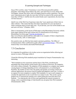 E-Learning Concepts and Techniques

king of Web usability, states “Consistency is one of the most powerful usability
principles: when things always behave the same, users don't have to worry about what
will happen. Instead, they know what will happen based on earlier experience. The more
users' expectations prove right, the more they will feel in control of the system and the
more they will like it. And the more the system breaks users' expectations, the more they
will feel insecure.”

Jakob's Law of the Web User Experience states that “users spend most of their time on
other websites.” This means that they form their expectations for your site based on
what's commonly done on most other sites. “If you deviate, your site will be harder to use
and users will leave.” (Flanders, 2005)

There is inconsistency in the layout of Web pages on the Bloomsburg University website.
Some pages linking off the main website have no identification of even being a
Bloomsburg University page! Visit the site directory at
http://www.bloomu.edu/facstaff/site_index.php to see examples of links to departmental,
individual faculty, staff, or student pages.

On a positive note, an effort has been made to promote guidelines. The Office of
Communications offers a publications guide called “A Consistent Image.” This can be
found at http://www.bloomu.edu/media/PubsGuide.pdf.

7.5 Conclusion
It is important for guidelines to be in place across an organization before allowing just
anyone to create a Web page within it.

I found the following Web standards project translation by François Nonnenmacher very
interesting.

“Web standards are the cornerstone and the future of the Web; considering the
advantages they bring and the current trend in the evolution of browsers, all companies
will come to them eventually. The adoption of Web standards in a company may require
varying degrees of change depending on how well-prepared it is, its technological
flexibility, the number of sites it has, the quality and quantity of existing content and
software applications; this process must be studied and adapted to each case. As there is
no urgency for most companies to employ Web standards, it is up to each company to
consider the opportunity to do so each time it re-vamps its sites. This can be a good,
gradual way to surmount the learning curve whilst getting the most from these new
methods — by reducing the risk of errors and negotiating the natural resistance to
change, with a sound knowledge of what benefits one can glean from Web standards.”
(Nonnenmacher, 2003)




Chapter 7 – Development                                                                     109
 