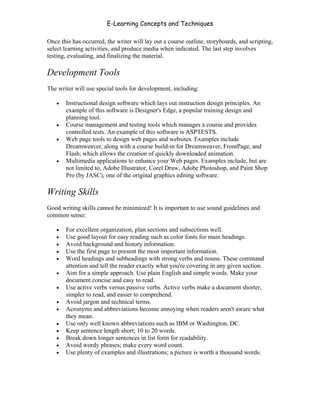 E-Learning Concepts and Techniques

Once this has occurred, the writer will lay out a course outline, storyboards, and scripting,
select learning activities, and produce media when indicated. The last step involves
testing, evaluating, and finalizing the material.

Development Tools
The writer will use special tools for development, including:

   •   Instructional design software which lays out instruction design principles. An
       example of this software is Designer's Edge, a popular training design and
       planning tool.
   •   Course management and testing tools which manages a course and provides
       controlled tests. An example of this software is ASPTESTS.
   •   Web page tools to design web pages and websites. Examples include
       Dreamweaver, along with a course build-in for Dreamweaver, FrontPage, and
       Flash, which allows the creation of quickly downloaded animation.
   •   Multimedia applications to enhance your Web pages. Examples include, but are
       not limited to, Adobe Illustrator, Corel Draw, Adobe Photoshop, and Paint Shop
       Pro (by JASC), one of the original graphics editing software.

Writing Skills
Good writing skills cannot be minimized! It is important to use sound guidelines and
common sense:

   •   For excellent organization, plan sections and subsections well.
   •   Use good layout for easy reading such as color fonts for main headings.
   •   Avoid background and history information.
   •   Use the first page to present the most important information.
   •   Word headings and subheadings with strong verbs and nouns. These command
       attention and tell the reader exactly what you're covering in any given section.
   •   Aim for a simple approach. Use plain English and simple words. Make your
       document concise and easy to read.
   •   Use active verbs versus passive verbs. Active verbs make a document shorter,
       simpler to read, and easier to comprehend.
   •   Avoid jargon and technical terms.
   •   Acronyms and abbreviations become annoying when readers aren't aware what
       they mean.
   •   Use only well known abbreviations such as IBM or Washington, DC.
   •   Keep sentence length short; 10 to 20 words.
   •   Break down longer sentences in list form for readability.
   •   Avoid wordy phrases; make every word count.
   •   Use plenty of examples and illustrations; a picture is worth a thousand words.




Chapter 7 – Development                                                                   111
 