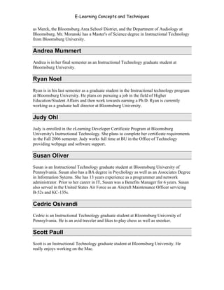 E-Learning Concepts and Techniques

as Merck, the Bloomsburg Area School District, and the Department of Audiology at
Bloomsburg. Mr. Moranski has a Master's of Science degree in Instructional Technology
from Bloomsburg University.

Andrea Mummert
Andrea is in her final semester as an Instructional Technology graduate student at
Bloomsburg University.

Ryan Noel
Ryan is in his last semester as a graduate student in the Instructional technology program
at Bloomsburg University. He plans on pursuing a job in the field of Higher
Education/Student Affairs and then work towards earning a Ph.D. Ryan is currently
working as a graduate hall director at Bloomsburg University.

Judy Ohl
Judy is enrolled in the eLearning Developer Certificate Program at Bloomsburg
University's Instructional Technology. She plans to complete her certificate requirements
in the Fall 2006 semester. Judy works full time at BU in the Office of Technology
providing webpage and software support.

Susan Oliver
Susan is an Instructional Technology graduate student at Bloomsburg University of
Pennsylvania. Susan also has a BA degree in Psychology as well as an Associates Degree
in Information Sytems. She has 13 years experience as a programmer and network
administrator. Prior to her career in IT, Susan was a Benefits Manager for 6 years. Susan
also served in the United States Air Force as an Aircraft Maintenance Officer servicing
B-52s and KC-135s.

Cedric Osivandi
Cedric is an Instructional Technology graduate student at Bloomsburg University of
Pennsylvania. He is an avid traveler and likes to play chess as well as snooker.

Scott Paull
Scott is an Instructional Technology graduate student at Bloomsburg University. He
really enjoys working on the Mac.




Authors                                                                                  ix
 