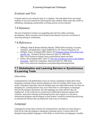 E-Learning Concepts and Techniques


Evaluate and Test
Evaluate and test your material when it is complete! Ask individuals from your target
audience to test your material by following the steps outlined. Many times this results in
rethinking, redesigning, and possibly rewriting sections of your material.

7.6 Summary
The role of technical writing is an expanding and vital role within e-learning
development. Many resources can be found on the Internet if you have an interest in
receiving training or certification.

7.6 References
   •   Dabbagh, Nada & Bannan-Ritland, Brenda. (2005) Online learning: Concepts,
       strategies, and application. Upper Saddle River, NJ: Pearson Education, Inc.
   •   Halligan, Nancy. (Updated 2004, March 10) Technical writing: Write down your
       specific aim. Technical Writing. Retrieved April 18, 2006 from
       http://www.technical-writing-course.com/technical-report-aim.html
   •   Kurtus, Ron (Updated 2003, April 27) The role of technical writers in developing
       eLearning. School for Champions. Retrieved April 18, 2006 from
       http://www.school-for-champions.com/techwriting/elearningrole.htm

7.7 Globalization and Learning Barriers in Synchronous
E-Learning Tools
Jeffrey Border

Learning barriers and globalization issues are always something to think about when
designing e-learning classes and developing new tools for learning. Most issues can be
easily overlooked, especially when the designer does not understand exactly who they are
designing for. Learning barriers may occur when there is a discrepancy in languages
between the designer and learner, how the languages are used, and how they are
emphasized. As the world moves toward more collaboration between cultures and
countries, and remote learning and training becomes more typical, it is the job as
instructional designers and developers to meet learner’s needs by minimizing and trying
to eliminate the barriers that can hinder this wide array of e-learners.

Language
Language has always been a barrier for communication, and there are many things to
look out for when developing or designing e-learning courses. Courses need to be
designed using multiple languages, or the ability to switch from one language to another



Chapter 7 – Development                                                                 112
 