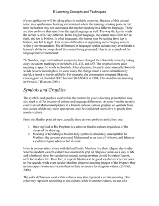 E-Learning Concepts and Techniques

if your application will be taking place in multiple countries. Because of this cultural
issue, in a synchronous learning environment where the learning is taking place in real
time the learner may not understand the teacher speaking in a different language. There
are also problems that arise from the typed language as well. The way the learner reads
the screen is even very different. In the English language, the learner reads from left to
right, and top to bottom. In other languages, the learner may be reading from top to
bottom, and left to right. This creates difficulties in organizing and arranging content
within your presentation. The differences in languages within cultures may even hinder a
learner's ability to comprehend the content being presented. Here is an example of the
language barrier mentioned:

“In Sweden, large multinational companies have changed their Swedish names by taking
away the accent markings in the letters å/Å, ä/Ä, and ö/Ö. The original letters gave
meaning to specific words in Swedish. After alteration, formerly understandable Swedish
words become meaningless. In some cases, the change made a name internationally
useful, a brand to market globally. For example, the construction company Skånska
cementgjuteriet, founded 1887, became SKANSKA in 1984. This word has no meaning
in Swedish.” (Hanson, 2004).

Symbols and Graphics
The symbols and graphics used within the content for your e-learning presentation may
also need to differ because of culture and language differences. As seen from the recently
controversial Muhammad picture in a Danish cartoon, certain graphics or symbols from
one culture which may seem appropriate, may be considered insensitive to people from
another culture.

From the Muslim point of view, actually there are two problems rolled into one:

   1. Drawing God or His Prophets is a taboo in Muslim culture, regardless of the
      nature of the drawing.
   2. Mocking or tarnishing a Muslim holy symbol is absolutely unacceptable for
      Muslims: the cartoons portrayed Muhammad as an icon of violence, and Islam as
      a violent religion when in fact it is not.

Islam is conservative culture with defined limits. Muslims live their religion day-to-day,
whereas modern western culture has loosened its grip on religious values as a way of life
and substituted them for secularism instead, seeing prophets as odd historical figures,
unfit for modern life. Therefore, it expects Muslims to be good secularists when it comes
to free speech, while even secular Muslims object to insulting images of the Prophet; they
in turn expect westerners to join them in their reverence for religious values. (El-Nadi,
2006)

The color differences used within cultures may also represent a certain meaning. One
color may represent something to one culture, while in another culture, the use of a



Chapter 7 – Development                                                                113
 