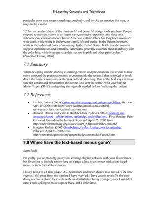 E-Learning Concepts and Techniques

particular color may mean something completely, and invoke an emotion that may, or
may not be wanted.

“Color is considered one of the most useful and powerful design tools you have. People
respond to different colors in different ways, and these responses take place on a
subconscious, emotional level. In our American culture, black has long been associated
with death, while white is believed to signify life and purity. In the Orient, however,
white is the traditional color of mourning. In the United States, black has also come to
suggest sophistication and formality. Americans generally associate trust an stability with
the color blue, while Koreans have this reaction to pink and other pastel colors.”
(Princeton Online, 2006)

7.7 Summary
When designing and developing e-learning content and presentations it is crucial to take
every aspect of the presentation into account and do the research that is needed to break
down the barriers associated with cross cultural e-learning. One of the best ways to make
sure the content and presentation are correct is to keep in contact with your Subject
Matter Expert (SME), and getting the sign-offs needed before finalizing the content.

7.7 References
   •   El-Nadi, Sahar. (2005) Kwintessential language and culture specialists. Retrieved
       April 25, 2006 from http://www.kwintessential.co.uk/cultural-
       services/articles/cross-cultural-analysis.html
   •   Hansson, Henrik and Van De Bunt-Kokhuis, Sylvia. (2004) Elearning and
       language change – observations, tendencies, and reflections. First Monday: Peer-
       Reviewed Journal on the Internet. Retrieved April 25, 2006 from
       http://www.firstmonday.org/issues/issue9_8/hansson/index.html#h3
   •   Princeton Online. (2005) Symbolism of color: Using color for meaning.
       Retrieved April 25, 2006 from
       http://www.princetonol.com/groups/iad/lessons/middle/color2.htm

7.8 Where have the text-based menus gone?
Scott Paull

I'm guilty, you’re probably guilty too; creating elegant websites with your alt attributes
but forgetting to include somewhere on a page, a link to a sitemap with a text-based
menu, or in fact a text-based menu.

I love Flash, I'm a Flash junkie. As I learn more and more about Flash and all of its little
secrets, I fall away from the training I have received. I have caught myself in the past
doing a whole website for clients with no alt attributes. In my younger years, I wouldn’t
care. I was looking to make a quick buck, and a little fame.


Chapter 7 – Development                                                                   114
 