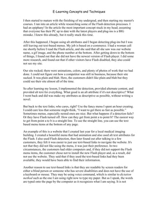 E-Learning Concepts and Techniques

I then started to mature with the finishing of my undergrad, and then starting my master's
courses. I ran into an article while researching some of the Flash detection processes. I
had an epiphany! In the article the most important concept stuck in my head; assuming
that everyone has their PC up to date with the latest players and plug-ins is a BIG
mistake. I knew this already, but it really stuck this time.

After this happened, I began using alt attributes and I began detecting plug-ins but I was
still leaving out text-based menus. My job is based on e-commerce. I had a woman call
me shortly before I read the Flash article, and she said that all she saw was our website
name, a gif image, and the phone number at the bottom. After getting down to the bottom
of things, I found out that she did not have the newest version of Flash player. I did some
more research, and found out that if other visitors have Flash disabled, they also could
not see my site.

Our site rocked; there were animations, colors, and plenty of photos of work that we had
done. I could not figure out how a competitor was still in business, because their site
sucked. It was plain and blah. Here, the customers didn't like plain and blah but they
could see their site almost all of the time.

So after learning my lesson, I implemented the detection, provided alternate content, and
provided alt text for everything. What good is an alt attribute if it's not descriptive? What
I went back and did was make my attributes as descriptive as possible, without writing a
novel.

But back to the text links; who cares, right? Use the fancy menu I spent an hour creating.
I could care less that someone might think, “I want to get there as fast as possible.”
Sometimes menus, especially nested ones are nice. But what happens if a detection fails?
Or they have Flash turned off. How can they get from point a to point b? The easiest way
to get from point a to b is a straight line. To use the straight line, you can use the text
based menu items at the bottom of any page.

An example of this is a website that I created last year for a local medical imaging
building. I created a beautiful menu that had animation and also used alt text attributes for
the Flash. I also used Flash detection, then later found out after talking to a few
customers, they felt it was easier to just use text-based links to navigate the website. It's
not that they did not like using the menu, it was just their preference. In two
circumstances, the customers had older computers and, if they did not support the Flash
menu items, the customer chose not to install the new Flash player and, as a result, did
not use the website. They said that if they used the text-based links had they been
available, they would have been able to find their information.

Another reason to use text-based links is that they are readable by screen readers for
either a blind person or someone who has severe disabilities and does not have the use of
a keyboard or mouse. They may be using voice command, which is similar to dictation
method such as the one I am using right now to type my paper. But as I speak, the words
are typed onto the page by the computer as it recognizes what I am saying. It is not


Chapter 7 – Development                                                                   115
 