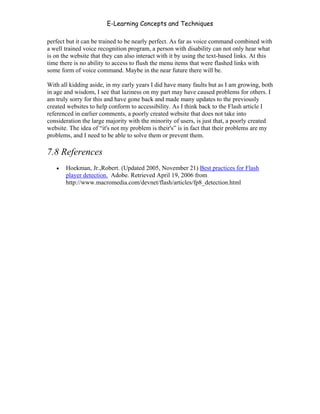 E-Learning Concepts and Techniques

perfect but it can be trained to be nearly perfect. As far as voice command combined with
a well trained voice recognition program, a person with disability can not only hear what
is on the website that they can also interact with it by using the text-based links. At this
time there is no ability to access to flush the menu items that were flashed links with
some form of voice command. Maybe in the near future there will be.

With all kidding aside, in my early years I did have many faults but as I am growing, both
in age and wisdom, I see that laziness on my part may have caused problems for others. I
am truly sorry for this and have gone back and made many updates to the previously
created websites to help conform to accessibility. As I think back to the Flash article I
referenced in earlier comments, a poorly created website that does not take into
consideration the large majority with the minority of users, is just that, a poorly created
website. The idea of “it's not my problem is their's” is in fact that their problems are my
problems, and I need to be able to solve them or prevent them.

7.8 References
   •   Hoekman, Jr.,Robert. (Updated 2005, November 21) Best practices for Flash
       player detection. Adobe. Retrieved April 19, 2006 from
       http://www.macromedia.com/devnet/flash/articles/fp8_detection.html




Chapter 7 – Development                                                                  116
 