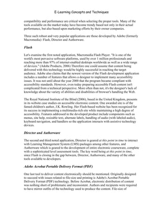 E-Learning Concepts and Techniques

compatibility and performance are critical when selecting the proper tools. Many of the
tools available on the market today have become trendy based not only in their actual
performance, but also based upon marketing efforts by their owner companies.

Three such robust and very popular applications are those developed by Adobe (formerly
Macromedia): Flash, Director and Authorware.

Flash

Let's examine the first noted application, Macromedia Flash Player. "It is one of the
world's most pervasive software platforms, used by over 1 million professionals and
reaching more than 97% of internet-enabled desktops worldwide as well as a wide range
of devices." (Adobe Products, 2006) Therefore one could assume that content being
delivered with this technology would be highly successful in reaching the target
audience. Adobe also claims that the newest version of the Flash development application
includes a number of features that allows a designer to implement many accessibility
issues. It was not until about the year 2000 that the program became compliant with
accessibility standards. However, even today preparing accessible Flash content isn't
complicated from a technical perspective. More often than not, it's the designer's lack of
knowledge about the variety of abilities and disabilities of browser's handling the Web.

The Royal National Institute of the Blind (2006), based in the United Kingdom, presents
in its website case studies on accessible electronic content. One awarded site is of the
famed children's author, J.K. Rowling. Her Flash-based website has been recognized for
its success in implementing a multimedia-rich site while maintaining a high degree of
accessibility. Features addressed in the developed product include components such as
menus, site help, resizable text, alternate labels, handling of audio (with labeled audio),
keyboard navigation, and handlers so the application interacts with assistive technology
devices.

Director and Authorware

The second and third noted application, Director is geared at this point in time to interact
with Learning Management System (LMS) packages among other features, and
Authorware which is geared to the development of entire electronic courseware, complete
with a sophisticated level assessment tools. The key word being at this point in time,
since Flash is closing in the gap between, Director, Authorware, and many of the other
tools available to developers.

Adobe Acrobat Portable Delivery Format (PDF)

One last tool to deliver content electronically should be mentioned. Originally designed
to succeed with issues related to file-size and printing is Adobe's Acrobat Portable
Delivery Format (PDF) technology. Before Acrobat, electronic distribution of content
was nothing short of problematic and inconsistent. Authors and recipients were required
to have mirror outfits of the technology used to produce the content. File-size of


Chapter 8 - Delivering E-Learning                                                        118
 
