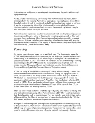 E-Learning Concepts and Techniques

deliverables was prohibitive for any electronic transfer among the parties without costly
equipment setups.

Adobe Acrobat simultaneously solved many other problems in several fronts. In the
printing industry for example, Acrobat was received as a blessing because it was able to
funnel all content through it, consistently and efficiently delivering a product to a printer.
It was the technology that allowed the printing world to resourcefully address the
distributed-printing requirements of their operation. Acrobat quickly became a sought
after solution for various electronic deliveries.

Acrobat files now incorporate handlers to communicate with assistive technology devices
by making use of features native to the computer operating system as well as third party
programs. However because Adobe Acrobat is an application that essentially generates
PDF files as a delivery, end-of-the-process product, it has been furnished with powerful
features that deal with handling of the tagging of documents to accomplish a high level of
user-accessibility. (Adobe Accessibility, 2006)

Formatting
Formatting your e-learning lesson can be a difficult task. "The fundamental reason for
HTML standards compliance is to ensure that you use only those elements and structures
that are likely to be understood by the widest range of user agents." (Richmond) When
you consider current SCORM and section 508 standards, the task of formatting e-learning
can seem impossible. SCORM assumes the existence of a suite of services called by
some a Learning Management System and by others a Learning Content Management
System, and formerly called a Computer Managed Instruction system.

HTML can easily be manipulated to the designer's liking when formatting a course. The
format of the html must follow certain standards to be seen by all. A popular source to
check for accessibility is the Bobby system. Its technical name is Watchfire WebXACT.
"WebXACT is a free online service that lets you test single pages of web content for
quality, accessibility, and privacy issues." (Watchfire) New standards are affecting CSS
as well as HTML. These standards include making sure all basic things are covered such
as using relative (scalable) units and always specifying a fallback generic font. (Texas
School for the Blind and Visually Impaired, 2006)

There are some sources that aren't able to be copied digitally. One method to making sure
your material is secure is using Adobe Acrobat to make a PDF file. These files maintain
their digital qualities such as a vector image. They are typically used for text files, such as
a Microsoft Word file. There is a certain level of encryption involved with the PDF file.
This poses a problem for some e-learning courses sometimes.

Your plan to implement your e-learning course might depend on how technologically up
to date your client is. There could be limitations where the client might not have access to
a Flash plug-in because of government regulations. There are several reasons why a client
could be restricted from accessing your e-learning material. It's imperative that you


Chapter 8 - Delivering E-Learning                                                          119
 