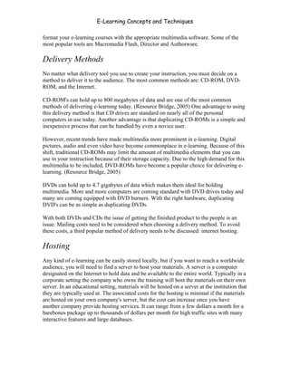 E-Learning Concepts and Techniques

format your e-learning courses with the appropriate multimedia software. Some of the
most popular tools are Macromedia Flash, Director and Authorware.

Delivery Methods
No matter what delivery tool you use to create your instruction, you must decide on a
method to deliver it to the audience. The most common methods are: CD-ROM, DVD-
ROM, and the Internet.

CD-ROM's can hold up to 800 megabytes of data and are one of the most common
methods of delivering e-learning today. (Resource Bridge, 2005) One advantage to using
this delivery method is that CD drives are standard on nearly all of the personal
computers in use today. Another advantage is that duplicating CD-ROMs is a simple and
inexpensive process that can be handled by even a novice user.

However, recent trends have made multimedia more prominent in e-learning. Digital
pictures, audio and even video have become commonplace in e-learning. Because of this
shift, traditional CD-ROMs may limit the amount of multimedia elements that you can
use in your instruction because of their storage capacity. Due to the high demand for this
multimedia to be included, DVD-ROMs have become a popular choice for delivering e-
learning. (Resource Bridge, 2005)

DVDs can hold up to 4.7 gigabytes of data which makes them ideal for holding
multimedia. More and more computers are coming standard with DVD drives today and
many are coming equipped with DVD burners. With the right hardware, duplicating
DVD's can be as simple as duplicating DVDs.

With both DVDs and CDs the issue of getting the finished product to the people is an
issue. Mailing costs need to be considered when choosing a delivery method. To avoid
these costs, a third popular method of delivery needs to be discussed: internet hosting.

Hosting
Any kind of e-learning can be easily stored locally, but if you want to reach a worldwide
audience, you will need to find a server to host your materials. A server is a computer
designated on the Internet to hold data and be available to the entire world. Typically in a
corporate setting the company who owns the training will host the materials on their own
server. In an educational setting, materials will be hosted on a server at the institution that
they are typically used at. The associated costs for the hosting is minimal if the materials
are hosted on your own company's server, but the cost can increase once you have
another company provide hosting services. It can range from a few dollars a month for a
barebones package up to thousands of dollars per month for high traffic sites with many
interactive features and large databases.




Chapter 8 - Delivering E-Learning                                                          120
 