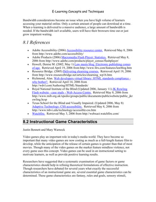 E-Learning Concepts and Techniques

Bandwidth considerations become an issue when you have high volume of learners
accessing your material online. Only a certain amount of people can download at a time.
When e-learning is delivered to a massive audience, a large amount of bandwidth is
needed. If the bandwidth isn't available, users will have their browsers time out or just
grow impatient waiting.

8.1 References
   •   Adobe Accessibility (2006) Accessibility resource center. Retrieved May 8, 2006
       from http://www.adobe.com/accessibility/
   •   Adobe Products (2006) Macromedia Flash Player: Statistics. Retrieved May 8,
       2006 from http://www.adobe.com/products/player_census/flashplayer/
   •   Howell, Denise M. (2002, May 1) Law meets blog: Electronic publishing comes
       of age. Retrieved April 19, 2006 from http://www.llrx.com/features/lawblog.htm
   •   Resource Bridge. (2005) Delivering elearning courses. Retrieved April 19, 2006
       from http://www.resourcebridge.net/articles/elearning_wp16.htm
   •   Richmond, Alan. Web developers virtual library: HTML standards compliance -
       why bother?. Retrieved April 14, 2006 from
       http://wdvl.com/Authoring/HTML/Standards/
   •   Royal National Institute of the Blind (Updated 2006, January 11) JK Rowling
       Flash website - case study - Web Access Centre. Retrieved May 8, 2006 from
       http://www.rnib.org.uk/xpedio/groups/public/documents/publicwebsite/public_jkr
       owling.hcsp
   •   Texas School for the Blind and Visually Impaired. (Updated 2006, May 8)
       Adaptive Technology: CSS accessibility. Retrieved May 8, 2006 from
       http://www.tsbvi.edu/technology/accessible-css.htm
   •   Watchfire. Retrieved May 3, 2006 from http://webxact.watchfire.com/

8.2 Instructional Game Characteristics
Justin Bennett and Mary Warnock

Video games play an important role in today's media world. They have become so
important that many video games are now costing as much as a full-length feature film to
develop, while the anticipation of the release of certain games is greater than that of most
movies. Though many of the video games on the market feature mindless violence, not
every game uses this concept. Video games can be used in an instructional setting to
motivate learners, as well as provide positive learning results.

Researchers have suggested that a systematic examination of game factors or game
characteristics should help in refining theoretical formulations of effective instruction.
Though researchers have debated for several years what exactly the successful
characteristics of an instructional game are, several essential game characteristics can be
determined. These game characteristics are fantasy, rules and goals, sensory stimuli,




Chapter 8 - Delivering E-Learning                                                        121
 