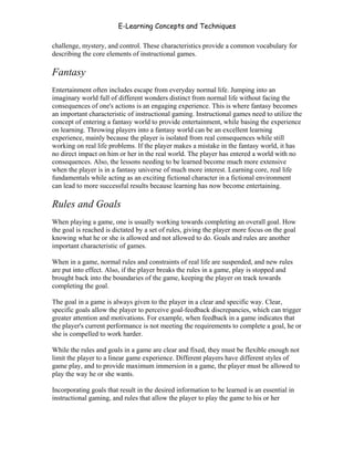 E-Learning Concepts and Techniques

challenge, mystery, and control. These characteristics provide a common vocabulary for
describing the core elements of instructional games.

Fantasy
Entertainment often includes escape from everyday normal life. Jumping into an
imaginary world full of different wonders distinct from normal life without facing the
consequences of one's actions is an engaging experience. This is where fantasy becomes
an important characteristic of instructional gaming. Instructional games need to utilize the
concept of entering a fantasy world to provide entertainment, while basing the experience
on learning. Throwing players into a fantasy world can be an excellent learning
experience, mainly because the player is isolated from real consequences while still
working on real life problems. If the player makes a mistake in the fantasy world, it has
no direct impact on him or her in the real world. The player has entered a world with no
consequences. Also, the lessons needing to be learned become much more extensive
when the player is in a fantasy universe of much more interest. Learning core, real life
fundamentals while acting as an exciting fictional character in a fictional environment
can lead to more successful results because learning has now become entertaining.

Rules and Goals
When playing a game, one is usually working towards completing an overall goal. How
the goal is reached is dictated by a set of rules, giving the player more focus on the goal
knowing what he or she is allowed and not allowed to do. Goals and rules are another
important characteristic of games.

When in a game, normal rules and constraints of real life are suspended, and new rules
are put into effect. Also, if the player breaks the rules in a game, play is stopped and
brought back into the boundaries of the game, keeping the player on track towards
completing the goal.

The goal in a game is always given to the player in a clear and specific way. Clear,
specific goals allow the player to perceive goal-feedback discrepancies, which can trigger
greater attention and motivations. For example, when feedback in a game indicates that
the player's current performance is not meeting the requirements to complete a goal, he or
she is compelled to work harder.

While the rules and goals in a game are clear and fixed, they must be flexible enough not
limit the player to a linear game experience. Different players have different styles of
game play, and to provide maximum immersion in a game, the player must be allowed to
play the way he or she wants.

Incorporating goals that result in the desired information to be learned is an essential in
instructional gaming, and rules that allow the player to play the game to his or her




Chapter 8 - Delivering E-Learning                                                         122
 