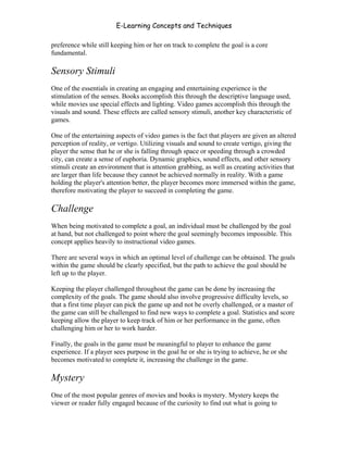 E-Learning Concepts and Techniques

preference while still keeping him or her on track to complete the goal is a core
fundamental.

Sensory Stimuli
One of the essentials in creating an engaging and entertaining experience is the
stimulation of the senses. Books accomplish this through the descriptive language used,
while movies use special effects and lighting. Video games accomplish this through the
visuals and sound. These effects are called sensory stimuli, another key characteristic of
games.

One of the entertaining aspects of video games is the fact that players are given an altered
perception of reality, or vertigo. Utilizing visuals and sound to create vertigo, giving the
player the sense that he or she is falling through space or speeding through a crowded
city, can create a sense of euphoria. Dynamic graphics, sound effects, and other sensory
stimuli create an environment that is attention grabbing, as well as creating activities that
are larger than life because they cannot be achieved normally in reality. With a game
holding the player's attention better, the player becomes more immersed within the game,
therefore motivating the player to succeed in completing the game.

Challenge
When being motivated to complete a goal, an individual must be challenged by the goal
at hand, but not challenged to point where the goal seemingly becomes impossible. This
concept applies heavily to instructional video games.

There are several ways in which an optimal level of challenge can be obtained. The goals
within the game should be clearly specified, but the path to achieve the goal should be
left up to the player.

Keeping the player challenged throughout the game can be done by increasing the
complexity of the goals. The game should also involve progressive difficulty levels, so
that a first time player can pick the game up and not be overly challenged, or a master of
the game can still be challenged to find new ways to complete a goal. Statistics and score
keeping allow the player to keep track of him or her performance in the game, often
challenging him or her to work harder.

Finally, the goals in the game must be meaningful to player to enhance the game
experience. If a player sees purpose in the goal he or she is trying to achieve, he or she
becomes motivated to complete it, increasing the challenge in the game.

Mystery
One of the most popular genres of movies and books is mystery. Mystery keeps the
viewer or reader fully engaged because of the curiosity to find out what is going to


Chapter 8 - Delivering E-Learning                                                            123
 
