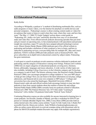 E-Learning Concepts and Techniques




8.3 Educational Podcasting
Kathy Kollar

According to Wikipedia, a podcast is "a method of distributing multimedia files, such as
audio programs or music videos, over the Internet for playback on mobile devices and
personal computers... Podcasting's essence is about creating content (audio or video) for
an audience that wants to listen or watch when they want, where they want, and how they
want." The May 1-7, 2006 TV Guide 'Gadgets' section shares a mini-guide on
"Podcasting 101: Audio a la Carte" and briefly describes how easy it is to download
audio and video files. From official network podcasts discussing episodes that just aired
and give teasers on upcoming ones, to fan-created podcasts with speculation and personal
insight into storylines, major TV networks have jumped onboard technology's newest
wave. Illinois Senator Barak Obama (2006) dedicates part of his official website to
podcasting and includes a definition of what a podcast is, how to listen, and how to
subscribe to podcasting services; even providing links for multiple (PC, Mac and Linux)
platforms. NASA's website (2006) provides podcasts such as Science@NASA –that
gives subscribers an in-depth look at educational content by subject matter. Podcasting
has gone mainstream.

A web quest or search on podcasts reveals numerous websites dedicated to podcasts and
podcasting; and the category of Education is among most listings. Podcast.com's website
(2006) lists six major categories of educational podcasts covering news, literature,
history, philosophy, languages and music education. A wide variety of other topics are
also available, including College Experiences in the Lifestyles category and Technology
as a category in and of itself. The historic reference tome, the Peterson's Guide (Thomson
Peterson's 2006), now encourages prospective college students to "use your MP3 player
to help get into college! Now you can listen to the latest information on test prep, college
admissions, and financial aid on your own computer or MP3 player." Colleges and
universities have also joined the bandwagon. Mansfield University (2006) of
Pennsylvania's radio ads and official website both encourage listeners to tune into their
podcasts to hear from current students about the realities of dorm life and college.
National Public Radio (NPR) (2006) currently hosts two podcasts related to Education.
Podcast.net's 2006 'The Podcast Directory' lists 1473 titles under "Learning &
Instruction" with a further 136 podcasts listed under "Kids & Teens>School".

Continuing Education courses are also available for anyone interested in learning how to
create podcasts. Joe Pezzillo, founder of Metafy, provides a workshop for $50-$75 per
person in Colorado (Boulder Digital Arts, 2006). Corey Deitz (2006) provides both an
online tutorial and a free online course entitled, "Learn To Edit Audio Like A Radio Pro"
accessible from the About.com website. Andy Wibbels of podcastingbootcamp.com
offers an online course delivered via a private ecampus along with teleseminar calls by
phone for $60-$120 (multiple-student discounts may apply with multiple registrations).



Chapter 8 - Delivering E-Learning                                                       126
 