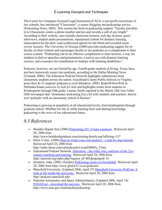 E-Learning Concepts and Techniques

The Center for Computer-Assisted Legal Instruction (CALI), a non-profit consortium of
law schools, has introduced "Classcaster", a course blogging and podcasting service
(Podcasting News, 2005). This system has built-in podcasting support. "Faculty just dials
in to Classcaster, enters a phone number and pin and records a call of any length."
According to their website, uses include classroom lectures, sick day lectures, guest
interviews, student audio presentations, repurposed content for distance learning,
transcription for the deaf, read synthesized speech for the blind and recorded exam
review lectures. The University of Arizona (2006) provides podcasting support for its
faculty on their website and encourages faculty to use podcasts as a complement to their
course content: "Podcasting can be an effective complement to class lectures, a way for
students to deliver speeches and presentations, a tool to use with distance learning
courses, and a resource for remediation of students with learning disabilities."

Podcasts, however, are not limited by age. Fourth-grade students in Irving, Texas, have
put their homework essays into podcasts, according to the Dallas Morning News
(Unmuth, 2006). The Education Podcast Network highlights submissions from
elementary students across the nation. Goochland County Public Schools in Virginia
posts their K-12 students' podcasts as well (Hendron, 2005). RadioWillowWeb in
Nebraska boasts podcasts by kids for kids and highlights works from students in
Kindergarten through fifth grade. Leanne Smith reported in the March 24th Ann Arbor
(MI) newspaper that "elementary podcasting [is] a hit with students and teachers: they're
now 'pod pals' with an elementary school in Kansas."

Podcasting is growing in popularity at all educational levels, from kindergarten through
graduate school. Whether for fun or while learning facts and sharing knowledge,
podcasting is the wave of our educational future.

8.3 References
   •   Boulder Digital Arts (2006) Podcasting 201: Create a podcast. Retrieved April
       28, 2006 from
       http://www.boulderdigitalarts.com/training/details.asp?offering=117
   •   Deitz, Corey. (2006) How to create your own podcast – a step-by-step tutorial.
       Retrieved April 28, 2006 from
       http://radio.about.com/od/podcastin1/a/aa030805a_2.htm
   •   Educational Podcast Network. Education – the what, why, and how of the 21st
       century teaching and learning. Retrieved April 28, 2006 from
       http://epnweb.org/index.php?request_id=401&openpod=16
   •   Hendron, John. (2005, October) Podcasting comes to Goochland. Retrieved April
       28, 2006 from http://www.glnd.k12.va.us/podcasts/
   •   Mansfield University. (Updated 2006, April 27) Mansfield University PodCast: A
       look at life inside the university. Retrieved April 28, 2006 from
       http://podcast.mansfield.edu/
   •   National Aeronautics and Space Administration. (Updated 2006, April 14)
       NASACast – download the universe. Retrieved April 28, 2006 from
       http://www.nasa.gov/multimedia/podcasting/


Chapter 8 - Delivering E-Learning                                                     127
 