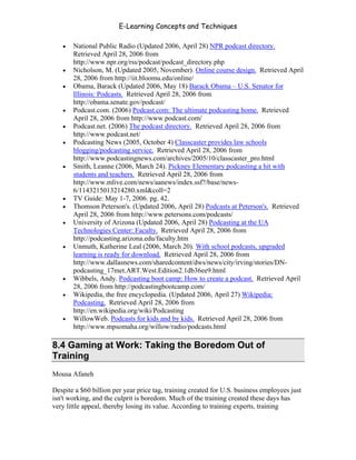 E-Learning Concepts and Techniques

   •   National Public Radio (Updated 2006, April 28) NPR podcast directory.
       Retrieved April 28, 2006 from
       http://www.npr.org/rss/podcast/podcast_directory.php
   •   Nicholson, M. (Updated 2005, November). Online course design. Retrieved April
       28, 2006 from http://iit.bloomu.edu/online/
   •   Obama, Barack (Updated 2006, May 18) Barack Obama – U.S. Senator for
       Illinois: Podcasts. Retrieved April 28, 2006 from
       http://obama.senate.gov/podcast/
   •   Podcast.com. (2006) Podcast.com: The ultimate podcasting home. Retrieved
       April 28, 2006 from http://www.podcast.com/
   •   Podcast.net. (2006) The podcast directory. Retrieved April 28, 2006 from
       http://www.podcast.net/
   •   Podcasting News (2005, October 4) Classcaster provides law schools
       blogging/podcasting service. Retrieved April 28, 2006 from
       http://www.podcastingnews.com/archives/2005/10/classcaster_pro.html
   •   Smith, Leanne (2006, March 24). Pickney Elementary podcasting a hit with
       students and teachers. Retrieved April 28, 2006 from
       http://www.mlive.com/news/aanews/index.ssf?/base/news-
       6/1143215013214280.xml&coll=2
   •   TV Guide: May 1-7, 2006. pg. 42.
   •   Thomson Peterson's. (Updated 2006, April 28) Podcasts at Peterson's. Retrieved
       April 28, 2006 from http://www.petersons.com/podcasts/
   •   University of Arizona (Updated 2006, April 28) Podcasting at the UA
       Technologies Center: Faculty. Retrieved April 28, 2006 from
       http://podcasting.arizona.edu/faculty.htm
   •   Unmuth, Katherine Leal (2006, March 20). With school podcasts, upgraded
       learning is ready for download. Retrieved April 28, 2006 from
       http://www.dallasnews.com/sharedcontent/dws/news/city/irving/stories/DN-
       podcasting_17met.ART.West.Edition2.1db36ee9.html
   •   Wibbels, Andy. Podcasting boot camp: How to create a podcast. Retrieved April
       28, 2006 from http://podcastingbootcamp.com/
   •   Wikipedia, the free encyclopedia. (Updated 2006, April 27) Wikipedia:
       Podcasting. Retrieved April 28, 2006 from
       http://en.wikipedia.org/wiki/Podcasting
   •   WillowWeb. Podcasts for kids and by kids. Retrieved April 28, 2006 from
       http://www.mpsomaha.org/willow/radio/podcasts.html

8.4 Gaming at Work: Taking the Boredom Out of
Training
Mousa Afaneh

Despite a $60 billion per year price tag, training created for U.S. business employees just
isn't working, and the culprit is boredom. Much of the training created these days has
very little appeal, thereby losing its value. According to training experts, training



Chapter 8 - Delivering E-Learning                                                       128
 