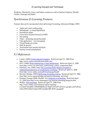 E-Learning Concepts and Techniques

Windows, Macintosh, Linux, and Solaris systems as well as Internet Explorer, Mozilla,
Firefox, Netscape and Safari.

Synchronous E-Learning Features
Features that can be incorporated when delivering E-Learning: (Resource Bridge, 2005)

   •   Audio and video conferencing
   •   Whiteboard - a virtual blackboard
   •   PowerPoint slides
   •   Voice-Over-Internet Protocol (VOIP)
   •   Net surfing
   •   Video - streaming and prerecorded
   •   Chat application – text messaging
   •   Virtual break-out rooms
   •   Polls & quizzes
   •   Assessment tests (results fed back)
   •   Session record and playback

8.5 References
   •   Centra. (2006) Centra education/support. Retrieved April 21, 2006 from
       http://www.centra.com/education/index.asp
   •   IVCi. (2006) Web conferencing: Centra Symposium. Retrieved April 21, 2006
       from http://www.ivci.com/web_conferencing_centra_symposium.html
   •   Pulichino, Joe. (2004, June) The Learning Guild: Report on trends in
       organizational practices of synchronous e-learning. Retrieved April 21, 2006
       from http://www.webex.com/pdf/elearning-guild.pdf
   •   Resource Bridge. (2005) Delivering eLearning courses. Retrieved April 21, 2006
       from http://www.resourcebridge.net/articles/elearning_wp16.htm
   •   Siemens, George (2004, October 18) Categories of eLearning. Retrieved April
       21, 2006 from http://www.elearnspace.org/Articles/elearningcategories.htm
   •   WebEx. Web meetings. Retrieved April 21, 2006 from
       http://www.webex.com/solutions/online-meeting-
       svc.html?TrackID=1002450&hbxref=http%3A%2F%2Fwww.google.com%2Fsea
       rch%3Fhl%3Den%26q%3DCentra&CMP=KNC-google05




Chapter 8 - Delivering E-Learning                                                   131
 