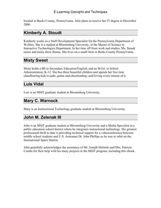 E-Learning Concepts and Techniques

located in Bucks County, Pennsylvania. Julie plans to receive her IT degree in December
2006.

Kimberly A. Stoudt
Kimberly works as a Staff Development Specialist for the Pennsylvania Department of
Welfare. She is a student at Bloomsburg University, in the Master of Science in
Interactive Technologies Department. In her time off from work and studies, Ms. Stoudt
raises and trains show llamas. She lives on a small farm in Berks County Pennsylvania.

Misty Sweet
Misty holds a BS in Secondary Education/English, and an M.Ed. in School
Administration, K-12. She has three beautiful children and spends her free time
chauffeuring kids to judo, guitar and cheerleading--and loving every minute of it.

Luis Vidal
Luis is an MSIT graduate student at Bloomsburg University.

Mary C. Warnock
Mary is an Instructional Technology graduate student at Bloomsburg University.

John M. Zelenak III
John is an MSIT graduate student at Bloomsburg University and a Media Specialist at a
public education school district where he integrates instructional technology. His greatest
professional thrill to date is providing technical support for a videoconference between
middle school students and U.S. Astronaut Dr. John Phillips as he was in orbit on the
International Space Station.

John gratefully acknowledges the assistance of Mr. Joseph Helinski and Mrs. Patricia
Combs for their help with his many projects in the MSIT program, including this ebook.




Authors                                                                                  xi
 