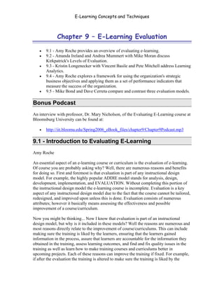 E-Learning Concepts and Techniques



              Chapter 9 – E-Learning Evaluation

   •   9.1 - Amy Roche provides an overview of evaluating e-learning.
   •   9.2 - Amanda Ireland and Andrea Mummert with Mike Moran discuss
       Kirkpatrick's Levels of Evaluation.
   •   9.3 - Kristin Longenecker with Vincent Basile and Pete Mitchell address Learning
       Analytics.
   •   9.4 - Amy Roche explores a framework for using the organization's strategic
       business objectives and applying them as a set of performance indicators that
       measure the success of the organization.
   •   9.5 - Mike Bond and Dave Cerreta compare and contrast three evaluation models.

Bonus Podcast
An interview with professor, Dr. Mary Nicholson, of the Evaluating E-Learning course at
Bloomsburg University can be found at:

   •   http://iit.bloomu.edu/Spring2006_eBook_files/chapter9/Chapter9Podcast.mp3

9.1 - Introduction to Evaluating E-Learning
Amy Roche

An essential aspect of an e-learning course or curriculum is the evaluation of e-learning.
Of course you are probably asking why? Well, there are numerous reasons and benefits
for doing so. First and foremost is that evaluation is part of any instructional design
model. For example, the highly popular ADDIE model stands for analysis, design,
development, implementation, and EVALUATION. Without completing this portion of
the instructional design model the e-learning course is incomplete. Evaluation is a key
aspect of any instructional design model due to the fact that the course cannot be tailored,
redesigned, and improved upon unless this is done. Evaluation consists of numerous
attributes; however it basically means assessing the effectiveness and possible
improvement of a course/curriculum.

Now you might be thinking... Now I know that evaluation is part of an instructional
design model, but why is it included in these models? Well the reasons are numerous and
most reasons directly relate to the improvement of course/curriculums. This can include
making sure the training is liked by the learners, ensuring that the learners gained
information in the process, assure that learners are accountable for the information they
obtained in the training, assess learning outcomes, and find and fix quality issues in the
training as well as learn how to make training courses and curriculums better in
upcoming projects. Each of these reasons can improve the training if fixed. For example,
if after the evaluation the training is altered to make sure the training is liked by the


Chapter 9 – E-Learning Evaluation                                                       132
 