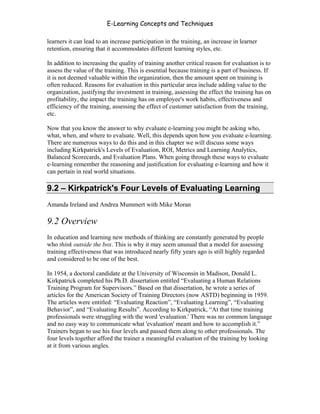 E-Learning Concepts and Techniques

learners it can lead to an increase participation in the training, an increase in learner
retention, ensuring that it accommodates different learning styles, etc.

In addition to increasing the quality of training another critical reason for evaluation is to
assess the value of the training. This is essential because training is a part of business. If
it is not deemed valuable within the organization, then the amount spent on training is
often reduced. Reasons for evaluation in this particular area include adding value to the
organization, justifying the investment in training, assessing the effect the training has on
profitability, the impact the training has on employee's work habits, effectiveness and
efficiency of the training, assessing the effect of customer satisfaction from the training,
etc.

Now that you know the answer to why evaluate e-learning you might be asking who,
what, when, and where to evaluate. Well, this depends upon how you evaluate e-learning.
There are numerous ways to do this and in this chapter we will discuss some ways
including Kirkpatrick's Levels of Evaluation, ROI, Metrics and Learning Analytics,
Balanced Scorecards, and Evaluation Plans. When going through these ways to evaluate
e-learning remember the reasoning and justification for evaluating e-learning and how it
can pertain in real world situations.

9.2 – Kirkpatrick's Four Levels of Evaluating Learning
Amanda Ireland and Andrea Mummert with Mike Moran

9.2 Overview
In education and learning new methods of thinking are constantly generated by people
who think outside the box. This is why it may seem unusual that a model for assessing
training effectiveness that was introduced nearly fifty years ago is still highly regarded
and considered to be one of the best.

In 1954, a doctoral candidate at the University of Wisconsin in Madison, Donald L.
Kirkpatrick completed his Ph.D. dissertation entitled “Evaluating a Human Relations
Training Program for Supervisors.” Based on that dissertation, he wrote a series of
articles for the American Society of Training Directors (now ASTD) beginning in 1959.
The articles were entitled: “Evaluating Reaction”, “Evaluating Learning”, “Evaluating
Behavior”, and “Evaluating Results”. According to Kirkpatrick, “At that time training
professionals were struggling with the word 'evaluation.' There was no common language
and no easy way to communicate what 'evaluation' meant and how to accomplish it.”
Trainers began to use his four levels and passed them along to other professionals. The
four levels together afford the trainer a meaningful evaluation of the training by looking
at it from various angles.




Chapter 9 – E-Learning Evaluation                                                           133
 