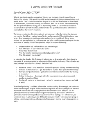 E-Learning Concepts and Techniques


Level One: REACTION
What is reaction in training evaluation? Simply put, it reports if participants liked or
disliked the training. This would resemble a customer satisfaction questionnaire in a retail
outlet. At the First Level of evaluation, the goal is to find out the reaction of the trainees
to the instructor, course and learning environment. This can be useful for demonstrating
that the opinions of those taking part in the training matter. A Level One evaluation is
also a vehicle to provide feedback and allows for the quantification of the information
received about the trainee's reactions.

The intent of gathering this information is not to measure what the trainee has learned,
but whether the delivery method was effective and appreciated. Non-training items may
have a deep impact on the training session and need to be considered. These items
include, but are not limited to environmental and other conditions surrounding the learner
at the time of training. Level One questions might include the following:

   •   Did the learner feel comfortable in the surroundings?
   •   Was it too cold or too warm in the room?
   •   Were there distractions?
   •   Was the time the training was conducted good for you?
   •   Was this an easy experience?

In gathering the data for this first step, it is important to do so soon after the training is
completed. It is most presented as a form to be filled out by the learner. The following are
some methods used to collect the data for Level One:

   •   Feedback forms – have the trainee relate their personal feelings about the training
   •   Conduct an Exit Interview – get the learner to express their opinions immediately
   •   Surveys and Questionnaires – gather the information some time after the training
       is conducted
   •   Online Evaluations – this might allow for more anonymous submissions and
       quicker evaluation of data
   •   On-the-job verbal or written reports – given by managers when trainees are back
       at work

Benefits of gathering Level One information are far-reaching. For example, the trainer or
instructional designer may be misled into believing there is a shortcoming in the material
presented, when it may have simply been an environmental issue. The data can be
gathered immediately and most trainees participate readily because the information
gathered is non-threatening and shows concern for their feelings. The information, in
addition to ease of gathering, is not difficult to analyze. Finally, when a current group is
relating a positive experience, other potential trainees are more at ease with a decision to
learn.




Chapter 9 – E-Learning Evaluation                                                         134
 
