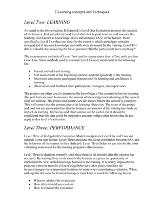 E-Learning Concepts and Techniques


Level Two: LEARNING
As stated in the above section, Kirkpatrick's Level One Evaluation assesses the reaction
of the trainees. Kirkpatrick's Second Level stretches beyond reaction and assesses the
learning, also known as knowledge, skills and attitude (KSA) of the learner. More
specifically, Level Two data can describe the extent to which participant attitudes
changed and if relevant knowledge and skills were increased by the training. Level Two
data is valuable for answering the basic question “Did the participants learn anything?”

The measurement methods of Level Two tend to require more time, effort, and care than
Level One. Some methods used to evaluate Level Two are mentioned in the following
list:

   •   Formal and informal testing
   •   Self assessments at the beginning (pretest) and end (posttest) of the training
   •   Interviews can assess participant expectations for learning and confidence in
       learning
   •   Observation and feedback from participants, managers, and supervisors

The pretests are often used to determine the knowledge of the content before the training.
The post tests are used to measure the amount of knowledge/understanding of the content
after the training. The pretest and posttest are developed before the content is complete.
This will ensure that the content meets the learning objectives. The score of the pretest
and post test are summarized so that the trainers can monitor if the training has made an
impact on learning. Interviews and observations can be useful, but it should be
considered that this data could be subjective and may reflect other factors that do not
apply to this level of evaluation.

Level Three: PERFORMANCE
Level Three of Kirkpatrick's Evaluation Model incorporates Level One and Two and
extends it one step further. Level Three measures the direct correlation between KSA and
the behaviors of the learner in their daily job. Level Three Behavior can also be the most
validating assessment for the training program's effectiveness.

Level Three evaluations normally take place three to six months after the training has
occurred. By waiting three to six months the learners are given an opportunity to
implement the new skills/knowledge learned in the training. It is nearly impossible to
pinpoint when the transfer of knowledge/behaviors takes place, therefore the
trainers/mangers have important decisions to make when considering evaluation. When
making this decision the trainers/managers must keep in mind the following factors:

   •   When to conduct the evaluation
   •   How often should you evaluate
   •   How to conduct the evaluation


Chapter 9 – E-Learning Evaluation                                                       135
 