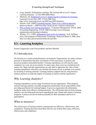 E-Learning Concepts and Techniques

   •   Long, Jennifer. Performance coaching: The missing link to Level 3 impact.
       Learning Solutions . 22 Feb 2006 EBSCOhost.
   •   Mayberry, Ed. Kirkpatrick's Level 3: Improving the evaluation of e-learning.
       Learning Circuits May 2005. 22 Feb 2006 from
       http://www.elearningcircuits.org/2005/may2005/mayberry
   •   Nickols, Fred. (2000) Evaluating training: There is no cookbook approach.
       Retrieved March 1, 2006 from http://home.att.net/~nickols/evaluate.htm
   •   Why evaluate your training program(s)?. Evaluation Management. 20 Feb. 2004.
       E-Learning Engineering. 22 Feb. 2006 from http://www.elearning-
       engineering.com/learning/evaluation/
   •   Winfrey, E.C. (1999). Kirkpatrick's four levels of evaluation. In B. Hoffman
       (Ed.), Encyclopedia of Educational Technology. Retrieved March 9, 2006, from
       http://coe.sdsu.edu/eet/articles/k4levels/start.htm

9.3 – Learning Analytics
Kristin Longenecker with Vincent Basile and Pete Mitchell

9.3 Introduction
We function in a results-oriented business environment. Organizations are under constant
pressure to demonstrate that their investments of time and money in projects and
processes produce measurable benefits. Training expenditures are still seen by many
companies as a cost, not an investment. In many cases, these costs are considered to be
money lost. Many feel that organizations are only able to appreciate the value of their
training expenditures when they can calculate the money saved, or perhaps even earned,
by investing in training solutions. Learning analytics supports this by using business
analysis practices to study the impact of learning on learners and the organization.

Why Learning Analytics?
Training expenditures can be a huge investment for any organization. When properly
utilized, learning analytics can help management demonstrate fiscal responsibility while
providing justification for training budgets. It gives an organization the information
needed to make more effective training decisions. The information derived from learning
analytics can also help guide decisions regarding the type, format and content of training
programs. Learners can also be held accountable for their attendance and level of
participation.

What to measure?
The critical areas of learning analytics measurement are efficiency, effectiveness, and
compliance. Training decisions most likely fall into one of these three areas, efficiency,
effectiveness and compliance.


Chapter 9 – E-Learning Evaluation                                                       138
 