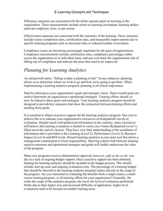 E-Learning Concepts and Techniques

Efficiency measures are concerned with the dollar amount spent on learning in the
organization. These measurements include return on learning investment, learning dollars
spent per employee, hour, or per course.

Effectiveness measures are concerned with the outcomes of the learning. These measures
include course completion rates, certification rates, and measurable improvements due to
specific training programs such as increased sales or reduced number of accidents.

Compliance issues are becoming increasingly important for all types of organizations.
Compliance measurements include certification rates, compliance percentages either
across the organization or in individual areas, and can even track the organizations risk of
falling out of compliance and indicate the areas that need to be improved.

Planning for Learning Analytics
An old proverb states, “failing to plan is planning to fail.” In any endeavor, planning
allows us to determine where we wish to go and how we're going to get there. When
implementing a learning analytics program, planning is of critical importance.

Start by referring to your organization's goals and strategic vision. These overall goals are
used to determine an organization's operational strategies. Training efforts should, in
turn, be linked to these goals and strategies. Your learning analytics program should be
designed to provide key measures that show the connection between training efforts and
meeting those goals.

It is essential to obtain executive support for the learning analytics program. One way to
achieve this is to educate your organization's executives on Kirkpatrick's levels of
evaluation. Despite much well-publicized information to the contrary, many executives
still believe that training evaluation is limited to smiley-face forms (Kirkpatrick Level 1)
filled out at the end of a lecture. They have very little understanding of the usefulness of
information that is provided at the Learning (Level 2), Performance (Level 3), Business
Impact (Level 4) and ROI levels. Present learning analytics as one more tool that shows a
management commitment to fiscal responsibility. Showing a direct link between learning
analysis measures and operational strategies and goals will further underscore the value
of the program.

Many new programs receive administrative approval, however, only to die on the vine
due to a lack of ongoing budget support. Once executive support has been obtained,
funding for learning analytics should be included in the budget process. This should
include start-up costs and ongoing evaluation costs. The percentage of a training budget
that should be directed to the learning analytics program relates directly to the scope of
the program. Are you interested in evaluating the benefits from a single course, a multi-
course training program, or all training efforts for your organization? Generally, the
wider the scope of the analytics program, the lower the level of evaluation performed.
Partly due to their higher cost and increased difficulty of application, higher level
evaluations tend to be focused on smaller training areas.


Chapter 9 – E-Learning Evaluation                                                         139
 
