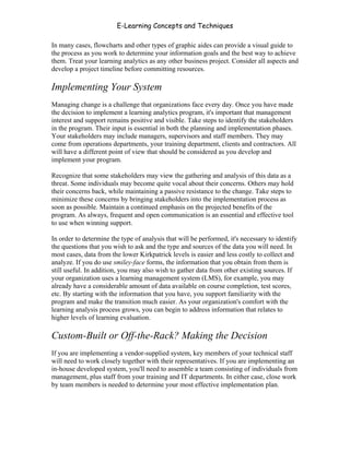 E-Learning Concepts and Techniques

In many cases, flowcharts and other types of graphic aides can provide a visual guide to
the process as you work to determine your information goals and the best way to achieve
them. Treat your learning analytics as any other business project. Consider all aspects and
develop a project timeline before committing resources.

Implementing Your System
Managing change is a challenge that organizations face every day. Once you have made
the decision to implement a learning analytics program, it's important that management
interest and support remains positive and visible. Take steps to identify the stakeholders
in the program. Their input is essential in both the planning and implementation phases.
Your stakeholders may include managers, supervisors and staff members. They may
come from operations departments, your training department, clients and contractors. All
will have a different point of view that should be considered as you develop and
implement your program.

Recognize that some stakeholders may view the gathering and analysis of this data as a
threat. Some individuals may become quite vocal about their concerns. Others may hold
their concerns back, while maintaining a passive resistance to the change. Take steps to
minimize these concerns by bringing stakeholders into the implementation process as
soon as possible. Maintain a continued emphasis on the projected benefits of the
program. As always, frequent and open communication is an essential and effective tool
to use when winning support.

In order to determine the type of analysis that will be performed, it's necessary to identify
the questions that you wish to ask and the type and sources of the data you will need. In
most cases, data from the lower Kirkpatrick levels is easier and less costly to collect and
analyze. If you do use smiley-face forms, the information that you obtain from them is
still useful. In addition, you may also wish to gather data from other existing sources. If
your organization uses a learning management system (LMS), for example, you may
already have a considerable amount of data available on course completion, test scores,
etc. By starting with the information that you have, you support familiarity with the
program and make the transition much easier. As your organization's comfort with the
learning analysis process grows, you can begin to address information that relates to
higher levels of learning evaluation.

Custom-Built or Off-the-Rack? Making the Decision
If you are implementing a vendor-supplied system, key members of your technical staff
will need to work closely together with their representatives. If you are implementing an
in-house developed system, you'll need to assemble a team consisting of individuals from
management, plus staff from your training and IT departments. In either case, close work
by team members is needed to determine your most effective implementation plan.




Chapter 9 – E-Learning Evaluation                                                        140
 