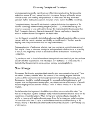 E-Learning Concepts and Techniques

Most organizations spend a significant part of their time emphasizing the factors that
make them unique. It's only natural, therefore, to assume that you will need a unique
solution to meet your learning analytics needs. In some cases, this may be the best
approach. Before making this decision, however, several factors should be considered.

Does your company have sufficient internal expertise in both the development of the
required technology and the learning analytics process? Do you have the ability and
resources necessary to keep up to date with new developments in the learning analytics
field? Companies that meet these criteria generally have a core business focus that
involves software system development and application.

How do the costs associated with initial development and implementation of the program
compare with the cost of a solution provided by an outside vendor? Further, how do
ongoing costs of system maintenance and upgrades compare?

Does development of an internal solution give your company a competitive advantage?
This may be related to improved managerial and operational efficiencies, or to an ability
to market your proprietary system as another factor that differentiates you from your
competition.

Do you have a need to share information with organizations with which you have a direct
link or with other organizations with whom you have partnered? In some cases, this is
facilitated by the agreement to use a common learning analytics platform.

Data Storage
The manner that learning analytics data is stored within an organization is crucial. There
are several factors to consider. First, the structure of the training program should be
examined. If the courses in your training program are organized hierarchically, data from
those courses should be similarly organized. By accurately reflecting the course and
program structure in your data storage plan, you can measure the effectiveness of a small
piece of the program (such as one course), a series of related courses, or of the entire
program.

The information that is gathered should be directed into one centralized location. This
pulls all of the pieces together and helps make evaluation of the information easier for the
organization or outside vendors. When storing large volumes of data, it can also be
helpful to come up with a plan of maintenance. Even the best designed analytics engines
can slow down over time if a plan to maintain this data is not established early in the
process. Hourly or daily backups of the database should be conducted to prevent any loss
of information.




Chapter 9 – E-Learning Evaluation                                                        141
 