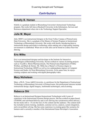E-Learning Concepts and Techniques


                                    Contributors

Schelly B. Homan
Schelly is a graduate student in Bloomsburg University's Instructional Technology
program. She works full time at Bucknell University in the Information, Services and
Resources department where she is the Technology Support Specialist.

Julie M. Meyer
Julie, MSIT is an instructional designer at the Great Valley Campus of Pennsylvania
State University. She is a graduate of the Master of Science Program in Instructional
Technology at Bloomsburg University. She works with faculty introducing them to
instructional design and trends in technology while making sure a high quality learning
environment is established. When not at work Julie can be found on a dance floor line
dancing.

Eric Milks
Eric is an instructional designer and developer at the Institute for Interactive
Technologies at Bloomsburg University. He has worked on various eLearning projects
such as ToysRUs, Merck Pharmaceuticals, The Pennsylvania Department of Public
Welfare, and Black & Decker. Mr. Milks has a Master's of Science degree in
Instructional Technology (MSIT) as well as two undergraduate degrees in Computer
Science and Studio Art from Bloomsburg University. In his space time, he enjoys
creating sculpture and working with digital photography/video.

Mary Nicholson
Mary, a Ph.D., Texas A&M University, is a professor for the Department of Instructional
Technology at Bloomsburg University of Pennsylvania. Her professional interests include
instructional design, digital imagery, multimedia technologies, and eLearning.

Rebecca Ohl
Rebecca is an Instructional Designer/Instructional Technologist with 8 years of
experience in the Instructional Systems Design process. She has worked on paper-based,
CD-ROM, and web-based delivery and is now delving into synchronous online delivery -
but her motto still is - it's not the tool, it's the content and the audience. The content itself
has included systems training, standards, customer service, analysis, system integration,
and even problem solving. She has some experience in creating game-like scenarios for
learners and is currently a member of the International Game Developer's Association


Contributors                                                                                  xii
 