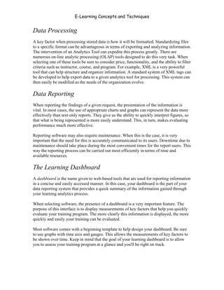 E-Learning Concepts and Techniques


Data Processing
A key factor when processing stored data is how it will be formatted. Standardizing files
to a specific format can be advantageous in terms of exporting and analyzing information.
The intervention of an Analytics Tool can expedite this process greatly. There are
numerous on-line analytic processing (OLAP) tools designed to do this very task. When
selecting one of these tools be sure to consider price, functionality, and the ability to filter
criteria such as instructor, course, and program. For example, XML is a very powerful
tool that can help structure and organize information. A standard system of XML tags can
be developed to help export data to a given analytics tool for processing. This system can
then easily be modified as the needs of the organization evolve.

Data Reporting
When reporting the findings of a given request, the presentation of the information is
vital. In most cases, the use of appropriate charts and graphs can represent the data more
effectively than text-only reports. They give us the ability to quickly interpret figures, so
that what is being represented is more easily understand. This, in turn, makes evaluating
performance much more effective.

Reporting software may also require maintenance. When this is the case, it is very
important that the need for this is accurately communicated to its users. Downtime due to
maintenance should take place during the most convenient times for the report users. This
way the reporting process can be carried out most efficiently in terms of time and
available resources.

The Learning Dashboard
A dashboard is the name given to web-based tools that are used for reporting information
in a concise and easily accessed manner. In this case, your dashboard is the part of your
data reporting system that provides a quick summary of the information gained through
your learning analytics process.

When selecting software, the presence of a dashboard is a very important feature. The
purpose of this interface is to display measurements of key factors that help you quickly
evaluate your training program. The more clearly this information is displayed, the more
quickly and easily your training can be evaluated.

Most software comes with a beginning template to help design your dashboard. Be sure
to use graphs with time axis and gauges. This allows the measurements of key factors to
be shown over time. Keep in mind that the goal of your learning dashboard is to allow
you to assess your training program at a glance and you'll be right on track.




Chapter 9 – E-Learning Evaluation                                                           142
 