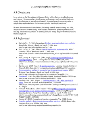 E-Learning Concepts and Techniques


9.3 Conclusion
In an article on the Knowledge Advisors website, Jeffrey Berk referred to learning
analytics as, “the process by which learning professionals analyze critical indicators
within their business to not only continuously improve but to demonstrate value to
stakeholders and make better decisions to optimize learning investments.”

In other business areas such as finance, inventory control, manufacturing and sales,
analytics are tools that have long been used for information gathering and decision-
making. The increasing interest in learning analytics brings the power of these tools to
the training field.

9.3 References
   •   Berk, Jeffrey A. (2003, September) The buzz surrounding Learning Analytics.
       Knowledge Advisors. Retrieved March 7, 2006 from
       http://www.knowledgeadvisors.com/art_3.asp
   •   Berk, Jeffrey A. (2005, March) Identifying tangible business results. Chief
       Learning Officer. Retrieved March 7, 2006 from
       http://www.clomedia.com/content/templates/clo_article.asp?articleid=876&zonei
       d=67
   •   Berk, Jeffrey & Magee, Scott. (2005, July) Technological considerations in
       learning analytics. Chief Learning Officer. Retrieved March 6, 2006
       http://www.clomedia.com/content/templates/clo_article.asp?articleid=1015&zone
       id=71
   •   Bersin, Josh. (2003, June 5). E-learning analytics. Learning Circuits. Retrieved
       March 5, 2006 from http://www.learningcircuits.org/2003/jun2003/bersin.htm
   •   Communications are key for successful learning analytics programs. (2004)
       Training Press Releases. Retrieved March 6, 2006 from
       http://www.trainingpressreleases.com/newsstory.asp?NewsID=1234
   •   Dashboard. (2003, July) iSixSigma Dictionary. Retrieved March 6, 2006 from
       http://www.isixsigma.com/dictionary/Dashboard-218.htm
   •   Everidge, Jim. (2005, August 3). Learning analytics 101: What you need to
       know. SumTotal Systems. Retrieved March 6, 2006 from
       http://www.sumtotalsystems.com/documents/Learning%20Analytics%20101%20
       8-3-05.pdf
   •   Hipwell, Will & Berk, Jeffrey. (2006, February) Measuring and demonstrating
       learning value to non-training business managers. Geo-Learning Managed
       Learning Services. PowerPoint Download retrieved March 7, 2006 from
       http://www.geolearning.com/main/thankyou/valuepptthankyou.cfm?CFID=73238
       76&CFTOKEN=40074101
   •   Horton, W. (2003) Evaluating e-learning. Alexandria, VA: ASTD Books
   •   Learning analytics: Learning measurement best practices. (2004). Knowledge
       Advisors. Retrieved 08 Mar 2006 from
       http://www.geolearning.com/main/tools/bestpractices.cfm



Chapter 9 – E-Learning Evaluation                                                          143
 