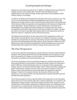 E-Learning Concepts and Techniques

reducing cost and improving productivity. In addition, the Balanced Scorecard aligns the
strategic activities to the strategic plan. This allows the real deployment and
implementation of the business strategy and the organization can get feedback on their
strategy and alter it accordingly.

In addition, the Balanced Scorecard collects data that can be used in numerous ways. One
way is to assess performance of different geographical locations that can lead to the
identification of gaps and allows them to be fixed. Data collected allows the identification
of best practices within an organization and expanding these best practices throughout the
entire organization. The data collected is concrete and provides a rational basis for
making decisions on budgets and control of processes. Along the same lines, there is
accountability and incentives based upon real data and not subjective numbers. The data
also allows for a basis for deciding which improvements of the organization need to be
made first and how to implement resource allocation processes.

The Balanced Scorecard allows for the measurement of the organization in other ways.
This includes ensuring that the correct measures are included in the business strategy,
identifies key measures that are missing, tracks the key measures of the business strategy,
and allows for benchmarking performance against outside competitors. Other uses of the
Balanced Scorecard include the encouragement of good management and an increased
understanding of the organization's business strategy and the organization itself.

The Four Perspectives
As previously stated the four perspectives include Financial, Customer, Internal Business
Processes, and Learning and Growth. The key behind the Business Scorecard is to keep
these four perspectives in balance with one another. To fully understand the Balanced
Scorecard it is essential to learn more about these areas.

The Financial perspective focuses upon financial objectives and their representation of
long-range profit goals. In government or educational settings, finances are measured in
goals of efficiency and maximizing the return on investment. In other organizational
settings, finances are measured on bottom dollar results. Within any business funding and
profits will always be a priority; however if this is too much of a priority it can be off
balance with the other perspectives and actually hinder the organization instead of
helping it. Therefore it is essential to balance the financials with the rest of the
perspectives. To go along with this risk assessment and cost-benefits should be used and
included within this perspective.

The Customer perspective focuses upon the ability of the organization to provide quality
goods and services to the customer and to have customer satisfaction. It is essential in any
organization to keep customers, internal and external, satisfied. If the customers are not
satisfied they will find another organization to fulfill their needs. Poor performance from
this perspective is a good indicator of the future decline of the business in the financial
perspective. When creating metrics for this perspective, customers should be analyzed by



Chapter 9 – E-Learning Evaluation                                                       145
 