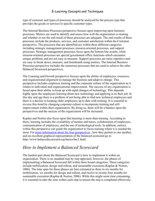 E-Learning Concepts and Techniques

type of customer and types of processes should be analyzed by the process type that
provides the goods or services to specific customer types.

The Internal Business Processes perspective focuses upon improving upon business
processes. Metrics are used to identify and assess how well the organization is running
and whether or not the end result of these processes are adequate. The end results of these
processes include the products, services, and customer satisfaction within the Customer
perspective. The processes that are identified are within three different categories
including strategic management processes, mission-oriented processes, and support
processes. Strategic management processes focus upon the bottom line results, while
mission-oriented processes are special government office functions which encounter
unique problems and are not easy to measure. Support processes are more repetitive and
are easy to break down, measure, and benchmark using metrics. The Internal Business
Processes perspective includes the numerous processes that are used to achieve the other
Balanced Scorecard perspectives.

The Learning and Growth perspective focuses upon the ability of employees, resources,
and organizational alignment to manage the business and adapt to change. This
perspective includes employee training and the corporate culture of the organization as it
relates to individual and organizational improvement. The success of any organization is
based upon their ability to keep up with rapid changes of technology. This depends
highly upon the employees learning about new technology and applying it on their job. In
this day and age there is a problem of not being able to find new technical employees and
there is a decline in keeping older employees up to date with training. It is essential to
reverse this trend by changing corporate culture to incorporate training and self-
improvement within their organization. By doing so, there will be a balance upon the
perspectives and the success of the organization will be increased.

Kaplan and Norton also focus upon that learning is more than training. According to
them, learning includes the availability of mentor and tutors, collaboration of employees,
communication of employees, and the use of technological tools. In addition, metrics
within this perspective can guide the organization to focus training where it is needed the
most. For more information about the four perspectives , how they pertain to one another,
and an excellent graphical representation of the balanced scorecard go to
http://www.balancedscorecard.org/basics/bsc1.html.

How to Implement a Balanced Scorecard
The hardest part about the Balanced Scorecard is how to implement it within an
organization. There is no standard step by step approach; however, the phases of
implementing a Balanced Scorecard fall within three broad categories. These categories
include mobilization, design and rollout, and sustainable execution (Kaplan & Norton,
2006). The time span for these phases are best estimated as three to six months for
mobilization, six months for design and rollout, and twelve to twenty-four months for
sustainable execution (Kaplan & Norton, 2006). While this might seem time consuming,
it is essential to take the time within each step to ensure the step is completed effectively.


Chapter 9 – E-Learning Evaluation                                                          146
 