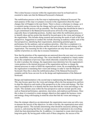 E-Learning Concepts and Techniques

This is done because everyone within the organization must be on board and it is
essential to make sure that the Balanced Scorecard is balanced.

The mobilization process is the first step to implementing a Balanced Scorecard. The
main purpose of this step is to prepare everyone in the organization about the major
changes that will happen in the near future. There is always a reluctance to change, so it
is essential easing everyone into the change and to get everyone on board as soon as
possible so that the process will go smoothly. The first change that should that be done is
to get commitment to the Balanced Scorecard across all levels of the organization,
especially those in leadership positions. Another step within the mobilization process is
to identify ideas and key points that should be focused upon in the vision and strategy of
the organization. This includes doing research and assessing the needs of each of the four
perspectives. Suggestions to conduct this include choosing an audience within each of the
four perspectives, identifying their requirements, determining potential gaps in
performance for the audience, and set audience priorities. After this is completed, it is
critical to narrow down the priorities and the end result in the vision and strategy of the
organization. The reasoning for this is the organization can only focus upon a certain
number of priorities at a time due to resource limitations.

Now that the priorities of the organization are narrowed down the next step is to create a
clear, identifiable vision and strategy. The vision should be completed in a timely matter
due to the completion of previous steps which inherently created the focus of the vision.
In order to produce the strategy, the organization must determine how the organization's
vision pertains to the internal processes of the organization and how to change the
internal processes in order to fulfill the organization's vision. By accomplishing this step,
the organization is translating their vision and strategy in order to start the Balanced
Scorecard. Once this is done the mobilization phase of the Balanced Scorecard is
complete and the focus can now be on the design and implementation of the Balanced
Scorecard.

Design and implementation is the second step to implementing the Balanced Scorecard.
This step focuses upon how the vision and strategy affects the four perspectives and how
to align the objectives and results of the perspectives to the vision and strategy. The first
step to accomplish this is to identify that the areas that link the vision and strategy to the
results. This includes areas within the four perspectives and can include specific areas
such as financial performance, operations, innovation, and employee performance. Once
this is done it is essential to create strategic objectives that support the business vision
and strategy along with keeping in mind the areas that link the vision and strategy to
results.

Once the strategic objectives are determined, the organization must come up with a way
to measure the success of the objectives. In order to do this, the organization must select
and design metrics. This includes determining what should be measured, defining what
success is, and ensuring that there are enough resources to implement to do everything
which has been determined thus far. In addition, it is important to create short-term and
long-term goals. By having goals within each of these categories, the success of the



Chapter 9 – E-Learning Evaluation                                                          147
 