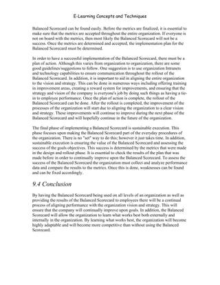 E-Learning Concepts and Techniques

Balanced Scorecard can be found easily. Before the metrics are finalized, it is essential to
make sure that the metrics are accepted throughout the entire organization. If everyone is
not on board with the metrics, then most likely the Balanced Scorecard will not be a
success. Once the metrics are determined and accepted, the implementation plan for the
Balanced Scorecard must be determined.

In order to have a successful implementation of the Balanced Scorecard, there must be a
plan of action. Although this varies from organization to organization, there are some
good guidelines/suggestions to follow. One suggestion is to use organization Intranets
and technology capabilities to ensure communication throughout the rollout of the
Balanced Scorecard. In addition, it is important to aid in aligning the entire organization
to the vision and strategy. This can be done in numerous ways including offering training
in improvement areas, creating a reward system for improvements, and ensuring that the
strategy and vision of the company is everyone's job by doing such things as having a tie-
in to employee performance. Once the plan of action is complete, the rollout of the
Balanced Scorecard can be done. After the rollout is completed, the improvement of the
processes of the organization will start due to aligning the organization to a clear vision
and strategy. These improvements will continue to improve during the next phase of the
Balanced Scorecard and will hopefully continue in the future of the organization.

The final phase of implementing a Balanced Scorecard is sustainable execution. This
phase focuses upon making the Balanced Scorecard part of the everyday procedures of
the organization. There is no "set" way to do this; however it just takes time. In addition,
sustainable execution is ensuring the value of the Balanced Scorecard and assessing the
success of the goals objectives. This success is determined by the metrics that were made
in the design and rollout phase. It is essential to check the results of the plan that was
made before in order to continually improve upon the Balanced Scorecard. To assess the
success of the Balanced Scorecard the organization must collect and analyze performance
data and compare the results to the metrics. Once this is done, weaknesses can be found
and can be fixed accordingly.

9.4 Conclusion
By having the Balanced Scorecard being used on all levels of an organization as well as
providing the results of the Balanced Scorecard to employees there will be a continual
process of aligning performance with the organization vision and strategy. This will
ensure that the company will continually improve upon goals. In addition, the Balanced
Scorecard will allow the organization to learn what works best both externally and
internally in the organization. By learning what works best, the organization will become
highly adaptable and will become more competitive than without using the Balanced
Scorecard.




Chapter 9 – E-Learning Evaluation                                                       148
 