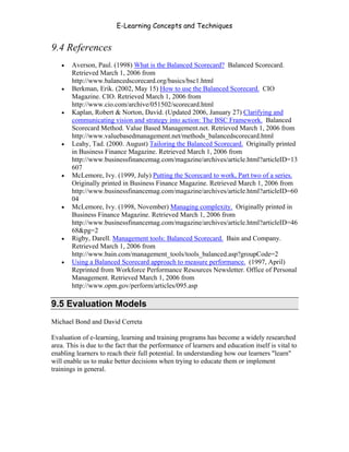 E-Learning Concepts and Techniques


9.4 References
   •   Averson, Paul. (1998) What is the Balanced Scorecard? Balanced Scorecard.
       Retrieved March 1, 2006 from
       http://www.balancedscorecard.org/basics/bsc1.html
   •   Berkman, Erik. (2002, May 15) How to use the Balanced Scorecard. CIO
       Magazine. CIO. Retrieved March 1, 2006 from
       http://www.cio.com/archive/051502/scorecard.html
   •   Kaplan, Robert & Norton, David. (Updated 2006, January 27) Clarifying and
       communicating vision and strategy into action: The BSC Framework. Balanced
       Scorecard Method. Value Based Management.net. Retrieved March 1, 2006 from
       http://www.valuebasedmanagement.net/methods_balancedscorecard.html
   •   Leahy, Tad. (2000. August) Tailoring the Balanced Scorecard. Originally printed
       in Business Finance Magazine. Retrieved March 1, 2006 from
       http://www.businessfinancemag.com/magazine/archives/article.html?articleID=13
       607
   •   McLemore, Ivy. (1999, July) Putting the Scorecard to work, Part two of a series.
       Originally printed in Business Finance Magazine. Retrieved March 1, 2006 from
       http://www.businessfinancemag.com/magazine/archives/article.html?articleID=60
       04
   •   McLemore, Ivy. (1998, November) Managing complexity. Originally printed in
       Business Finance Magazine. Retrieved March 1, 2006 from
       http://www.businessfinancemag.com/magazine/archives/article.html?articleID=46
       68&pg=2
   •   Rigby, Darell. Management tools: Balanced Scorecard. Bain and Company.
       Retrieved March 1, 2006 from
       http://www.bain.com/management_tools/tools_balanced.asp?groupCode=2
   •   Using a Balanced Scorecard approach to measure performance. (1997, April)
       Reprinted from Workforce Performance Resources Newsletter. Office of Personal
       Management. Retrieved March 1, 2006 from
       http://www.opm.gov/perform/articles/095.asp

9.5 Evaluation Models
Michael Bond and David Cerreta

Evaluation of e-learning, learning and training programs has become a widely researched
area. This is due to the fact that the performance of learners and education itself is vital to
enabling learners to reach their full potential. In understanding how our learners "learn"
will enable us to make better decisions when trying to educate them or implement
trainings in general.




Chapter 9 – E-Learning Evaluation                                                          149
 