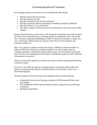 E-Learning Concepts and Techniques

In evaluating learning or instruction we are searching for many things:

   •   Did the trainees like the training?
   •   Was the training relevant?
   •   Was the time spent by the trainee well spent?
   •   Did they experience what was intended or something completely different?
   •   Did they advance, if so at what level?
   •   Was their a change in behavior due to the training and is the trainee aware of the
       change?

Keep in mind that these are only a few of the thousands of questions one could ask about
the effectiveness and efficiency of a training module or educational course. One could
ask a vast array of questions depending on what it is that you are trying to evaluate. For
now, we'll keep it simple and just try and get a basic idea of what evaluation and
evaluation models are.

Next, we're going to compare, contrast and critique 3 different evaluation models. In
order to effectively examine an evaluation model we must first explain what an
evaluation program is and find the purpose that it serves. Are all evaluation models the
same? Are they all evaluating the same things? Can different models be used in different
circumstances or contexts?

These are some of the questions we should ask ourselves when examining the following
evaluation models.

For now we can safely say that an evaluation model is systematic approach that will
guide us in measuring the efficiency and effectiveness of a training, a course or an
educational program.

The three models we'll be reviewing in this particular article are the following:

   •   Kirkpatrick's four levels of training evaluation (A fifth element ROI has since
       been added)
   •   The Stufflebeam CIPP Evaluation Model (Context, Input, Process and Product
       Evaluation)
   •   Flashlight Triad Model




Chapter 9 – E-Learning Evaluation                                                        150
 