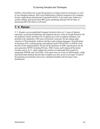 E-Learning Concepts and Techniques

(IGDA), which allows her to gain the perspective of future tools for instruction, as well
as, her changing audience. She is also helping pilot a Mentor's program at her company,
Science Applications International Corporation (SAIC). In her spare time, Rebecca is
usually reading, playing the latest RPG game, gardening, playing with her dogs, or
discussing ISD with whoever will listen.

T. V. Raman
T. V. Raman is an accomplished Computer Scientist with over 11 years of industry
experience in advanced technology development and now works at Google Research. He
has authored 3 books and filed over 25 patents; his work on auditory interfaces was
profiled in the September 1996 issue of Scientific American. He has leading edge
expertise in Web standards, auditory interfaces and scripting languages. He participates
in numerous W3C working groups and authored Aural CSS (ACSS); in 1996 he wrote
the first ACSS implementation. He has led the definition of XML specifications for the
next generation WWW including XForms, XML Events, and Compound Document
Formats such as X+V, which enables the creation of multimodal Web content by
integrating XHTML and VoiceXML. In his spare time, he works on EMACspeak, a fully
functional audio desktop that provides complete eyes-free access to all major 32 and 64
bit operating environments and is now voluntarily bundled with all major Linux
distributions.




Contributors                                                                           xiii
 