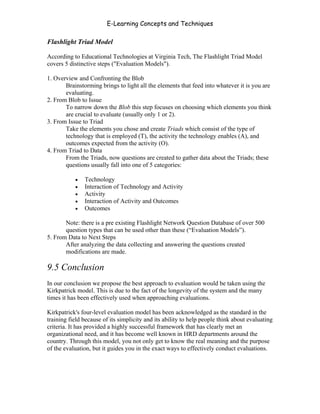 E-Learning Concepts and Techniques

Flashlight Triad Model

According to Educational Technologies at Virginia Tech, The Flashlight Triad Model
covers 5 distinctive steps ("Evaluation Models").

1. Overview and Confronting the Blob
       Brainstorming brings to light all the elements that feed into whatever it is you are
       evaluating.
2. From Blob to Issue
       To narrow down the Blob this step focuses on choosing which elements you think
       are crucial to evaluate (usually only 1 or 2).
3. From Issue to Triad
       Take the elements you chose and create Triads which consist of the type of
       technology that is employed (T), the activity the technology enables (A), and
       outcomes expected from the activity (O).
4. From Triad to Data
       From the Triads, now questions are created to gather data about the Triads; these
       questions usually fall into one of 5 categories:

           •   Technology
           •   Interaction of Technology and Activity
           •   Activity
           •   Interaction of Activity and Outcomes
           •   Outcomes

       Note: there is a pre existing Flashlight Network Question Database of over 500
       question types that can be used other than these (“Evaluation Models”).
5. From Data to Next Steps
       After analyzing the data collecting and answering the questions created
       modifications are made.

9.5 Conclusion
In our conclusion we propose the best approach to evaluation would be taken using the
Kirkpatrick model. This is due to the fact of the longevity of the system and the many
times it has been effectively used when approaching evaluations.

Kirkpatrick's four-level evaluation model has been acknowledged as the standard in the
training field because of its simplicity and its ability to help people think about evaluating
criteria. It has provided a highly successful framework that has clearly met an
organizational need, and it has become well known in HRD departments around the
country. Through this model, you not only get to know the real meaning and the purpose
of the evaluation, but it guides you in the exact ways to effectively conduct evaluations.




Chapter 9 – E-Learning Evaluation                                                         152
 