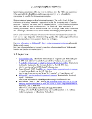 E-Learning Concepts and Techniques

Kirkpatrick's evaluation model is has been in existence since the 1950's and is continued
to be accepted today. In addition, technology and creativity have only added to
maximizing its benefits for the modern corporation.

Kirkpatrick's goal was to clarify what evaluation meant. The model clearly defined
evaluation as meaning "measuring changes in behavior that occur as a result of training
programs." Originally, the model itself is composed of four Levels of training evaluation.
A fifth level, ROI has been added since then. The fifth level, "What is the return of
learning investment?" was the brainchild of Dr. Jack J. Phillips, Ph.D., author, consultant
and Knowledge Advisors advisory board member and strategic partner (Winfrey, 1999).

Return on investment has been a critical issue for trainers and top executives in recent
years and is a topic frequently listed on meeting agendas. This technique probably should
receive more emphasis from educators than it has in the past.

For more information on Kirkpatrick's theory on learning evaluation theory , please visit
Businessballs.com at
http://www.businessballs.com/kirkpatricklearningevaluationmodel.htm (“Kirkpatrick's
learning and training evaluation theory”).

9.5 References
   •   Evaluation models. Educational Technologies at Virginia Tech. Retrieved April
       2, 2006 from http://www.edtech.vt.edu/edtech/id/eval/eval_models.html
   •   A guide for field projects on adaptive strategies: Evaluation models. International
       Institute for Sustainable Development. Retrieved April 2, 2006 from
       http://www.iisd.org/casl/CASLGuide/EvalModel.htm
   •   Grant, Michael. (2005, June) Five key barriers facing organizations in eLearning.
       eLearn Campus. Retrieved April 2, 2006 from
       http://www.elearncampus.com/NewsFiles/Uploads/7_eLC-wp-Barriers.pdf
   •   Kirkpatrick's learning and training evaluation theory. Businessballs. Retrieved
       April 2, 2006 from
       http://www.businessballs.com/kirkpatricklearningevaluationmodel.htm
   •   Stufflebeam, Daniel L. (2002, June) CIPP evaluation model checklist: A tool for
       applying the Fifth Installment of the CIPP Model to assess long-term enterprises.
       Retrieved April 2, 2006 from
       http://www.wmich.edu/evalctr/checklists/cippchecklist.htm
   •   Winfrey, E.C. (1999). Kirkpatrick's Four Levels of Evaluation. In B. Hoffman
       (Ed.), Encyclopedia of Educational Technology.




Chapter 9 – E-Learning Evaluation                                                       153
 