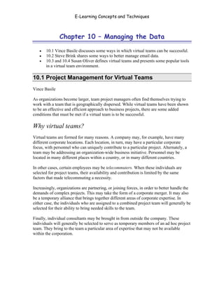 E-Learning Concepts and Techniques



               Chapter 10 – Managing the Data

   •   10.1 Vince Basile discusses some ways in which virtual teams can be successful.
   •   10.2 Steve Brink shares some ways to better manage email data.
   •   10.3 and 10.4 Susan Oliver defines virtual teams and presents some popular tools
       in a virtual team environment.

10.1 Project Management for Virtual Teams
Vince Basile

As organizations become larger, team project managers often find themselves trying to
work with a team that is geographically dispersed. While virtual teams have been shown
to be an effective and efficient approach to business projects, there are some added
conditions that must be met if a virtual team is to be successful.

Why virtual teams?
Virtual teams are formed for many reasons. A company may, for example, have many
different corporate locations. Each location, in turn, may have a particular corporate
focus, with personnel who can uniquely contribute to a particular project. Alternately, a
team may be addressing an organization-wide business initiative. Personnel may be
located in many different places within a country, or in many different countries.

In other cases, certain employees may be telecommuters. When these individuals are
selected for project teams, their availability and contribution is limited by the same
factors that made telecommuting a necessity.

Increasingly, organizations are partnering, or joining forces, in order to better handle the
demands of complex projects. This may take the form of a corporate merger. It may also
be a temporary alliance that brings together different areas of corporate expertise. In
either case, the individuals who are assigned to a combined project team will generally be
selected for their ability to bring needed skills to the team.

Finally, individual consultants may be brought in from outside the company. These
individuals will generally be selected to serve as temporary members of an ad hoc project
team. They bring to the team a particular area of expertise that may not be available
within the corporation.




Chapter 10 – Managing the Data                                                           154
 