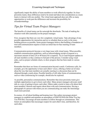 E-Learning Concepts and Techniques

significantly impair the ability of team members to work effectively together. In close-
proximity teams, these differences tend to be noted and taken into consideration as a team
learns to interact with one another. The virtual team approach does not offer as many
opportunities to work past the differences and increases the possibility for
misunderstandings.

Tips for Virtual Team Project Managers
The benefits of virtual teams can far outweigh the drawbacks. The task of making the
situation work falls (naturally) on the project manager.

First, recognize that there are very few completely virtual teams. Take advantage of any
possible opportunities for interaction and try to schedule them as early in the team-
building process as possible. Some project managers believe that building a foundation of
trust and communication requires at least an initial face-to-face meeting of team
members.

Communication protocols become a very large issue with virtual teams. When possible,
establish communication guidelines, such as acknowledging receipt of requests or a
maximum amount of time (24 or 48 hours) for a response. Try to send frequent updates to
all team members so they continue to feel part of the process. Consider using visual
aides, such as project schedule charts, to show progress that has been made in various
phases.

Remember that there are forms of communication beyond e-mails. Conference calls, for
example, give the opportunity to hear each others' voices, offering a better set of clues
about the way that team members are actually reacting to a discussion than can be
obtained through e-mails alone. Possible benefits of still other forms of communication,
such as video conferencing for example, should also be explored.

As possible, personalize communications. Remember that close-proximity teams give
multiple opportunities to get to know each other. Many project managers advocate small
talk as a way of getting to know each other. Others make a point to learn a bit about their
team members' interests and inquire about them with each communication. Having a
photograph of a person with whom you are communicating can make the interchange
much more personal.

In essence, it's all about building and keeping trust. One author encourages project
managers to establish and maintain an atmosphere of DWYSYWD (Do What You Say
You Will Do). Encourage all team members to follow through on commitments. This
fosters an atmosphere that encourages respect for each other's time, and therefore, for
each other.




Chapter 10 – Managing the Data                                                          156
 